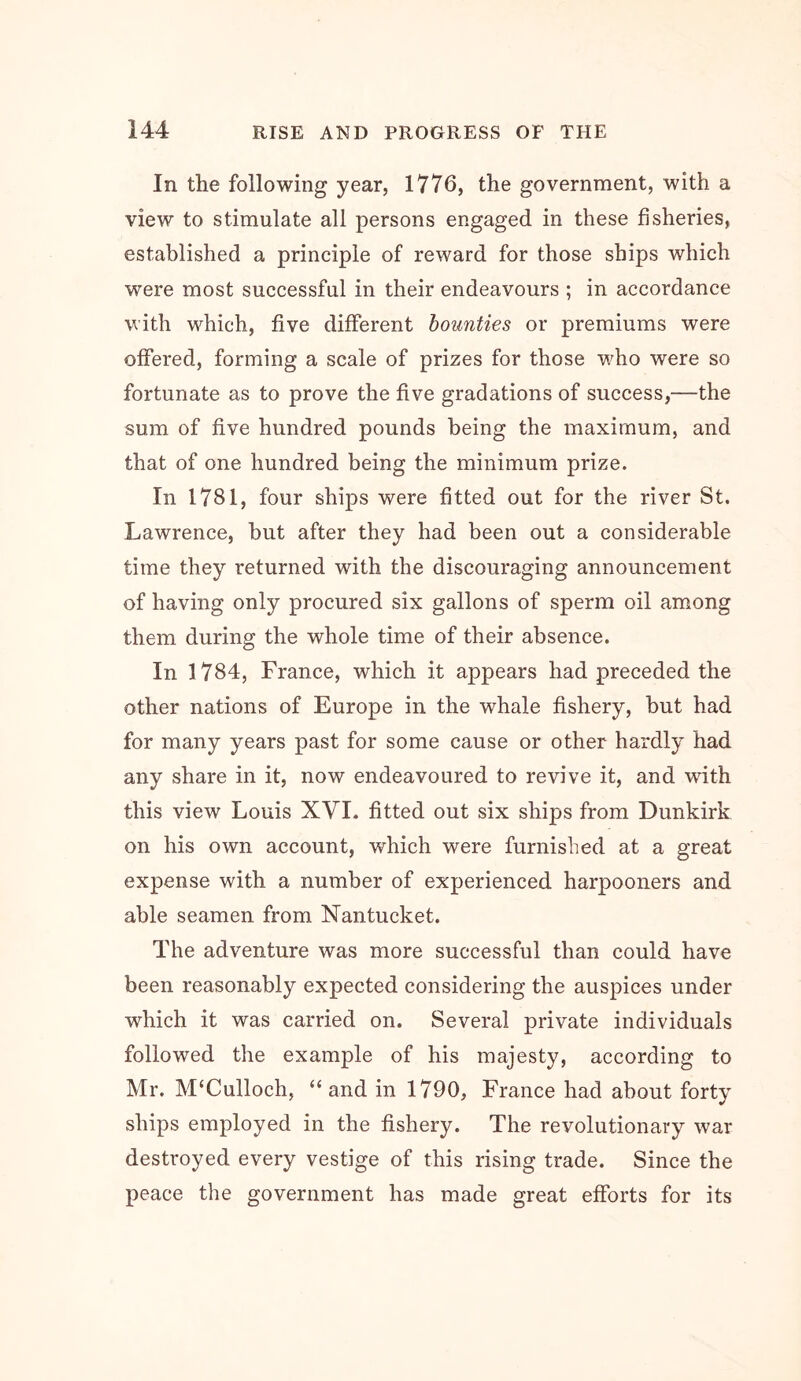 In the following year, 1776, the government, with a view to stimulate all persons engaged in these fisheries, established a principle of reward for those ships which were most successful in their endeavours ; in accordance with which, five different bounties or premiums were offered, forming a scale of prizes for those w^ho were so fortunate as to prove the five gradations of success,—the sum of five hundred pounds being the maximum, and that of one hundred being the minimum prize. In 1781, four ships were fitted out for the river St. Lawrence, but after they had been out a considerable time they returned with the discouraging announcement of having only procured six gallons of sperm oil among them during the whole time of their absence. In 1784, France, which it appears had preceded the other nations of Europe in the whale fishery, but had for many years past for some cause or other hardly had any share in it, now endeavoured to revive it, and with this view Louis XVI. fitted out six ships from Dunkirk on his own account, which were furnished at a great expense with a number of experienced harpooners and able seamen from Nantucket. The adventure was more successful than could have been reasonably expected considering the auspices under which it was carried on. Several private individuals followed the example of his majesty, according to Mr. McCulloch, “and in 1790, France had about forty ships employed in the fishery. The revolutionary war destroyed every vestige of this rising trade. Since the peace the government has made great efforts for its