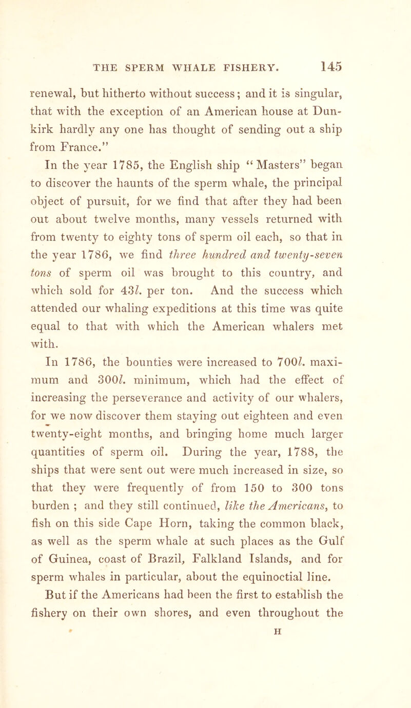 renewal, but hitherto without success; and it is singular, that with the exception of an American house at Dun- kirk hardly any one has thought of sending out a ship from France.” In the year 1785, the English ship “Masters” began to discover the haunts of the sperm whale, the principal object of pursuit, for we find that after they had been out about twelve months, many vessels returned with from twenty to eighty tons of sperm oil each, so that in the year 1786, we find three hundred and twenty-seven tons of sperm oil was brought to this country, and which sold for 43?. per ton. And the success which attended our whaling expeditions at this time was quite equal to that with which the American whalers met with. In 1786, the bounties were increased to 700?. maxi- mum and 300?. minimum, which had the effect of increasing the perseverance and activity of our whalers, for we now discover them staying out eighteen and even twenty-eight months, and bringing home much larger quantities of sperm oil. During the year, 1788, the ships that were sent out were much increased in size, so that they were frequently of from 150 to 300 tons burden ; and they still continued, lilze the Americans, to fish on this side Cape Horn, taking the common black, as well as the sperm whale at such places as the Gulf of Guinea, coast of Brazil, Falkland Islands, and for sperm whales in particular, about the equinoctial line. But if the Americans had been the first to establish the fishery on their own shores, and even throughout the H