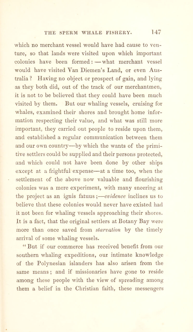which no merchant vessel would have had cause to ven- ture, so that lands were visited upon which important colonies have been formed:—what merchant vessel would have visited Van Diemen’s Land, or even Aus- tralia ? Having no object or prospect of gain, and lying as they both did, out of the track of our merchantmen, it is not to be believed that they could have been much visited by them. But our whaling vessels, cruising for whales, examined their shores and brought home infor- mation respecting their value, and what was still more important, they carried out people to reside upon them, and established a regular communication between them and our own country—by which the wants of the primi- tive settlers could be supplied and their persons protected, and which could not have been done by other ships except at a frightful expense—at a time too, when the settlement of the above now valuable and flourishing colonies was a mere experiment, with many sneering at the project as an ignis fatuus;—evidence inclines us to believe that these colonies would never have existed had it not been for whaling vessels approaching their shores. It is a fact, that the original settlers at Botany Bay were more than once saved from starvation by the timely arrival of some whaling vessels. “ But if our commerce has received benefit from our southern whaling expeditions, our intimate knowledge of the Polynesian islanders has also arisen from the same means ; and if missionaries have gone to reside among these people with the view of spreading among them a belief in the Christian faith, these messengers