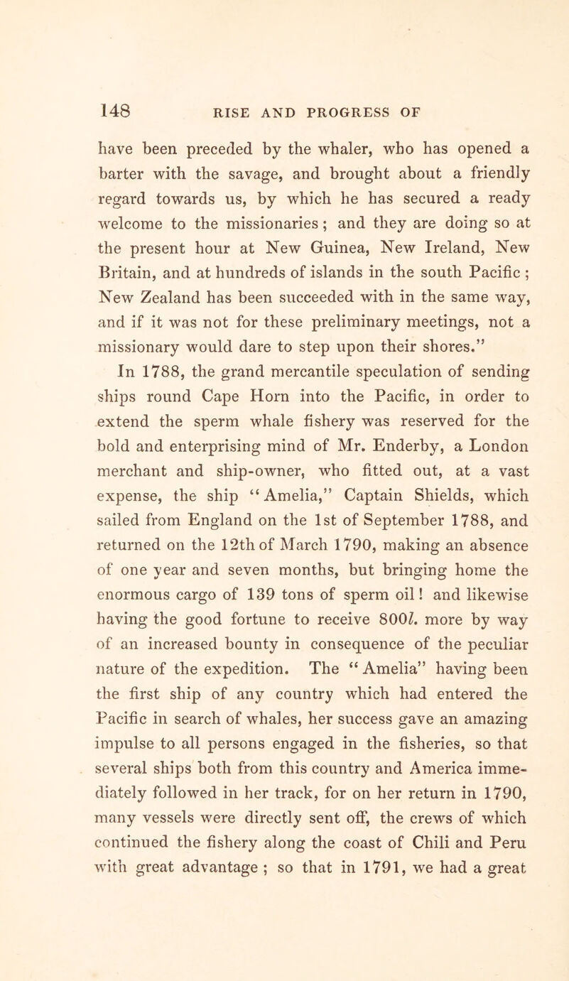 have been preceded by the whaler, who has opened a barter with the savage, and brought about a friendly regard towards us, by which he has secured a ready welcome to the missionaries; and they are doing so at the present hour at New Guinea, New Ireland, New Britain, and at hundreds of islands in the south Pacific ; New Zealand has been succeeded with in the same way, and if it was not for these preliminary meetings, not a missionary would dare to step upon their shores.” In 1788, the grand mercantile speculation of sending ships round Cape Horn into the Pacific, in order to extend the sperm whale fishery w'as reserved for the bold and enterprising mind of Mr. Enderby, a London merchant and ship-owner, who fitted out, at a vast expense, the ship “ Amelia,” Captain Shields, which sailed from England on the 1st of September 1788, and returned on the 12th of March 1790, making an absence of one year and seven months, but bringing home the enormous cargo of 139 tons of sperm oil! and likewise having the good fortune to receive 800Z. more by way of an increased bounty in consequence of the peculiar nature of the expedition. The “ Amelia” having been the first ship of any country which had entered the Pacific in search of whales, her success gave an amazing impulse to all persons engaged in the fisheries, so that several ships both from this country and America imme- diately followed in her track, for on her return in 1790, many vessels were directly sent off, the crews of which continued the fishery along the coast of Chili and Peru with great advantage ; so that in 1791, we had a great
