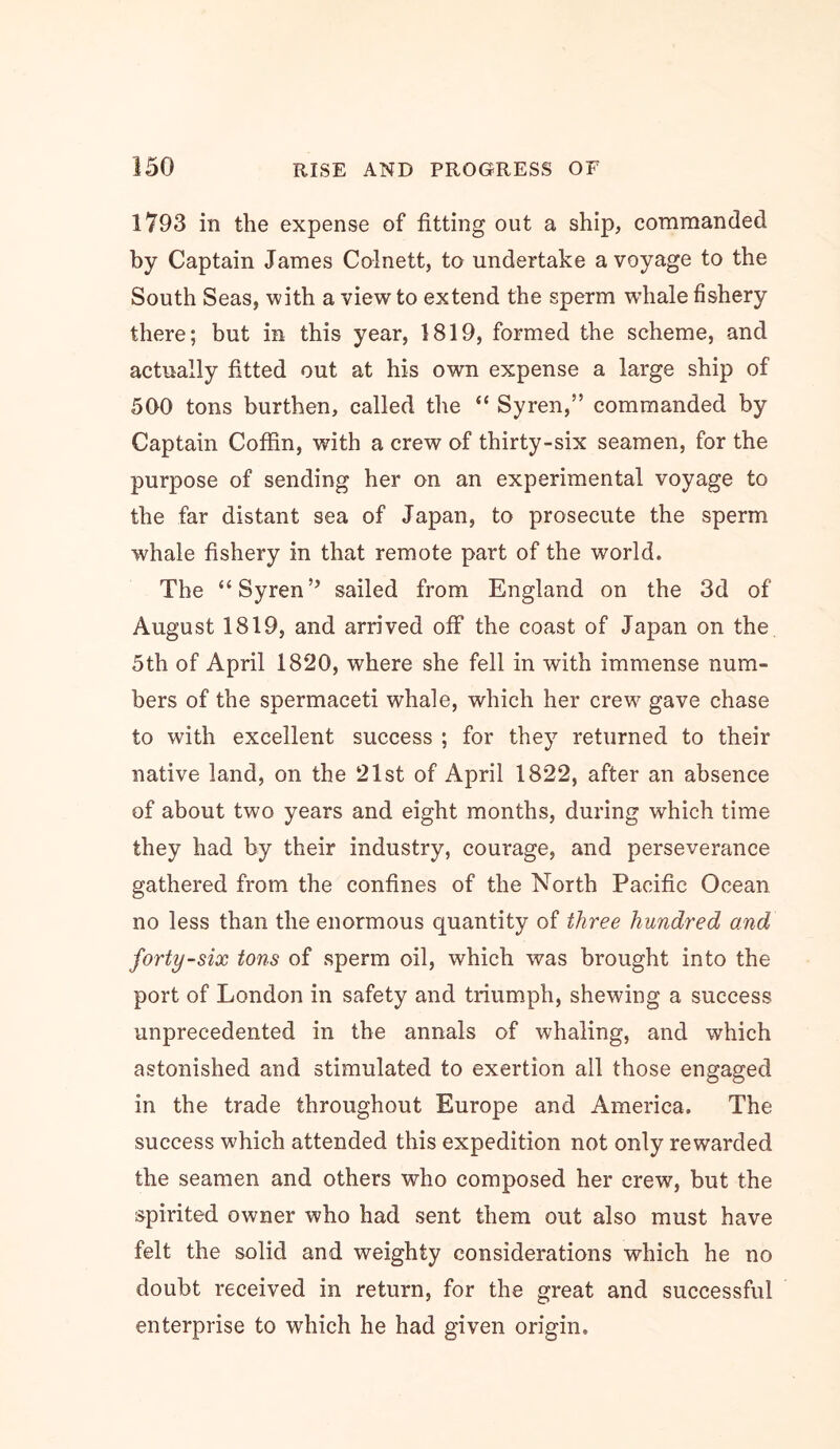 1793 in the expense of fitting out a ship, commanded by Captain James Colnett, to undertake a voyage to the South Seas, with a view to extend the sperm wdiale fishery there; but in this year, 1819, formed the scheme, and actually fitted out at his own expense a large ship of 500 tons burthen, called the “ Syren,” commanded by Captain Coffin, with a crew of thirty-six seamen, for the purpose of sending her on an experimental voyage to the far distant sea of Japan, to prosecute the sperm whale fishery in that remote part of the world. The “Syren’’ sailed from England on the 3d of August 1819, and arrived off the coast of Japan on the 5th of April 1820, where she fell in with immense num- bers of the spermaceti whale, which her crew gave chase to with excellent success ; for they returned to their native land, on the 21st of April 1822, after an absence of about two years and eight months, during which time they had by their industry, courage, and perseverance gathered from the confines of the North Pacific Ocean no less than the enormous quantity of three hundred OMd forty-six tons of sperm oil, which was brought into the port of London in safety and triumph, shewing a success unprecedented in the annals of whaling, and which astonished and stimulated to exertion all those engaged in the trade throughout Europe and America. The success which attended this expedition not only rewarded the seamen and others who composed her crew, but the spirited owner who had sent them out also must have felt the solid and weighty considerations which he no doubt received in return, for the great and successful enterprise to which he had given origin.