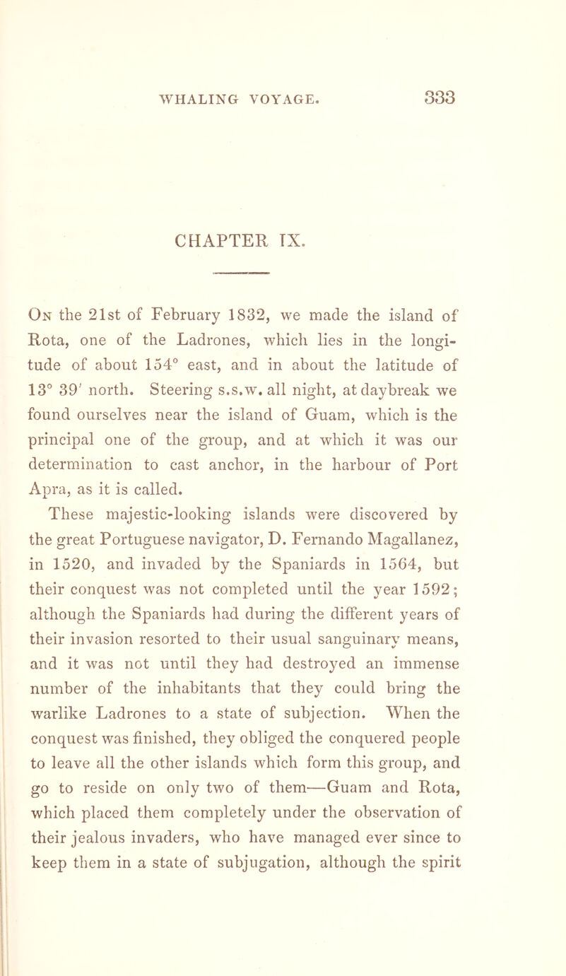 CHAPTER TX. On the 21st of February 1832, we made the island of Rota, one of the Ladrones, whicli lies in the longi- tude of about 154° east, and in about the latitude of 13° 39' north. Steering s.s.w. all night, at daybreak we found ourselves near the island of Guam, which is the principal one of the group, and at which it was our determination to cast anchor, in the harbour of Port Apra, as it is called. These majestic-looking islands were discovered by the great Portuguese navigator, D. Fernando Magallanez, in 1520, and invaded by the Spaniards in 1564, but their conquest was not completed until the year 1592; although the Spaniards had during the different years of their invasion resorted to their usual sanguinary means, and it was not until they had destroyed an immense number of the inhabitants that they could bring the warlike Ladrones to a state of subjection. When the conquest was finished, they obliged the conquered people to leave all the other islands which form this group, and go to reside on only two of them—Guam and Rota, which placed them completely under the observation of their jealous invaders, who have managed ever since to keep them in a state of subjugation, although the spirit