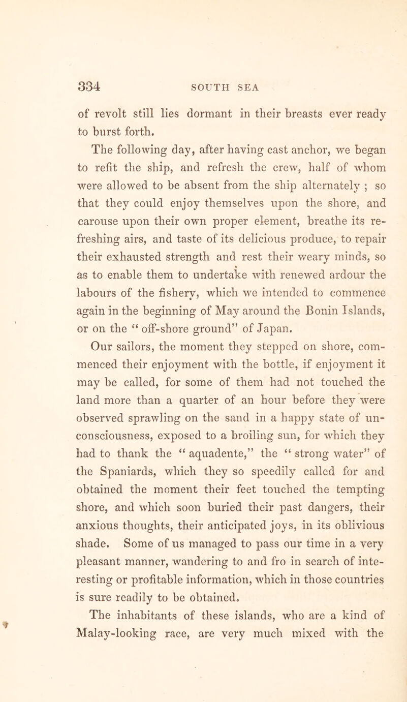 of revolt still lies dormant in their breasts ever ready to burst forth. The following day, after having cast anchor, we began to refit the ship, and refresh the crew, half of whom were allowed to be absent from the ship alternately ; so that they could enjoy themselves upon the shore, and carouse upon their own proper element, breathe its re- freshing airs, and taste of its delicious produce, to repair their exhausted strength and rest their weary minds, so * as to enable them to undertake with renewed ardour the labours of the fisherv, which we intended to commence again in the beginning of May around the Bonin Islands, or on the “ off-shore ground” of Japan. Our sailors, the moment they stepped on shore, com- menced their enjoyment with the bottle, if enjoyment it may be called, for some of them had not touched the land more than a quarter of an hour before they were observed sprawling on the sand in a happy state of un- consciousness, exposed to a broiling sun, for which they had to thank the “ aquadente,” the “ strong water” of the Spaniards, which they so speedily called for and obtained the moment their feet touched the tempting shore, and which soon buried their past dangers, their anxious thoughts, their anticipated joys, in its oblivious shade. Some of us managed to pass our time in a very pleasant manner, wandering to and fro in search of inte- resting or profitable information, which in those countries is sure readily to be obtained. The inhabitants of these islands, who are a kind of Malay-looking race, are very much mixed with the