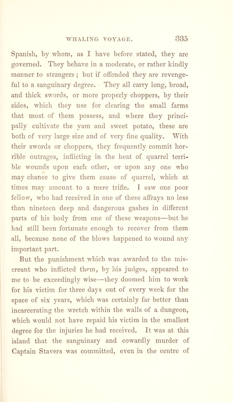 Spanish, by whom, as I have before stated, they are governed. They behave in a moderate, or rather kindly manner to strangers ; but if offended they are revenge- ful to a sanguinary degree. They all carry long, broad, and thick swords, or more properly choppers, by their sides, which they use for clearing the small farms that most of them possess, and where they princi- pally cultivate the yam and sweet potato, these are both of very large size and of very fine quality. With their swords or choppers, they frequently commit hor- rible outrages, inflicting in the heat of quarrel terri- ble wounds upon each other, or upon any one who may chance to give them cause of quarrel, which at times may amount to a mere trifle, I saw one poor fellow, who had received in one of these affrays no less than nineteen deep and dangerous gashes in different parts of his body from one of these weapons—but he had still been fortunate enough to recover from them all, because none of the blows happened to wound any important part. But the punishment which was awarded to the mis- creant who inflicted them, by his judges, appeared to me to be exceedingly wise—they doomed him to work for his victim for three days out of every week for the space of six years, which was certainly far better than incarcerating the wretch within the walls of a dungeon, which would not have repaid his victim in the smallest degree for the injuries he had received. It was at this island that the sanguinary and cowardly murder of Captain Stavers was committed, even in the centre of
