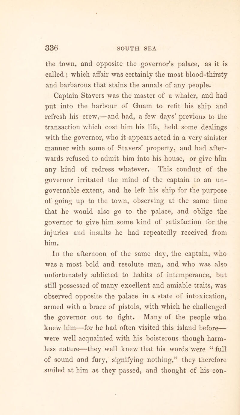 the town, and opposite the governor’s palace, as it is called ; which affair was certainly the most blood-thirsty and barbarous that stains the annals of any people. Captain Stavers was the master of a whaler, and had put into the harbour of Guam to refit his ship and refresh his crew,—and had, a few days’ previous to the transaction which cost him his life, held some dealings with the governor, who it appears acted in a very sinister manner with some of Stavers’ property, and had after- wards refused to admit him into his house, or give hfm any kind of redress whatever. This conduct of the governor irritated the mind of the captain to an un- governable extent, and he left his ship for the purpose of going up to the town, observing at the same time that he w^ould also go to the palace, and oblige the governor to give him some kind of satisfaction for the injuries and insults he had repeatedly received from him. In the afternoon of the same day, the captain, who was a most bold and resolute man, and who was also unfortunately addicted to habits of intemperance, but still possessed of many excellent and amiable traits, was observed opposite the palace in a state of intoxication, armed with a brace of pistols, with which he challenged the governor out to fight. Many of the people who knew him—for he had often visited this island before— were well acquainted with his boisterous though harm- less nature—they well knew that his words were “ full of sound and fury, signifying nothing,” they therefore smiled at him as they passed, and thought of his con-