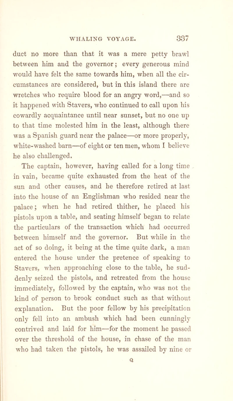 duct no more than that it was a mere petty brawl between him and the governor; every generous mind would have felt the same towards him, when all the cir- cumstances are considered, but in this island there are wretches who require blood for an angry word,—and so it happened with Stavers, who continued to call upon his cowardly acquaintance until near sunset, but no one up to that time molested him in the least, although there was a Spanish guard near the palace—or more properly, white-washed barn—of eight or ten men, whom I believe he also challenged. The captain, however, having called for a long time . in vain, became quite exhausted from the heat of the sun and other causes, and he therefore retired at last into the house of an Englishman who resided near the palace; when he had retired thither, he placed his pistols upon a table, and seating himself began to relate the particulars of the transaction which had occurred between himself and the governor. But while in the act of so doing, it being at the time quite dark, a man entered the house under the pretence of speaking to Stavers, when approaching close to the table, he sud- denly seized the pistols, and retreated from the house immediately, followed by the captain, who was not the kind of person to brook conduct such as that without explanation. But the poor fellow by his precipitation only fell into an ambush which had been cunningly contrived and laid for him—for the moment he passed over the threshold of the house, in chase of the man who had taken the pistols, he was assailed by nine or Q