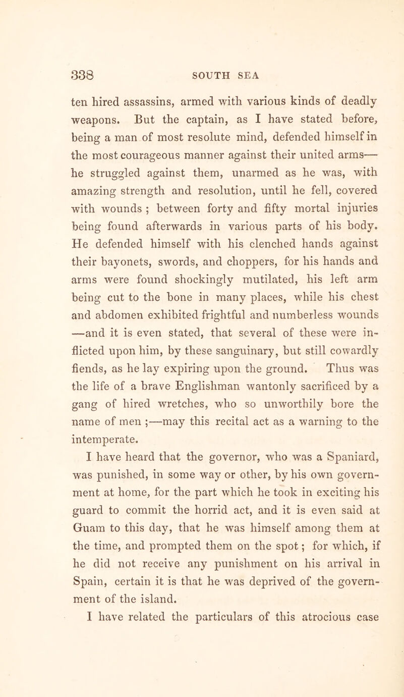 ten hired assassins, armed with various kinds of deadly weapons. But the captain, as I have stated before, being a man of most resolute mind, defended himself in the most courageous manner against their united arms— he struggled against them, unarmed as he was, with amazing strength and resolution, until he fell, covered with wounds ; between forty and fifty mortal injuries being found afterwards in various parts of his body. He defended himself with his clenched hands against their bayonets, swords, and choppers, for his hands and arms were found shockingly mutilated, his left arm being cut to the bone in many places, while his chest and abdomen exhibited frightful and numberless wounds —and it is even stated, that several of these were in- flicted upon him, by these sanguinary, but still cowardly fiends, as he lay expiring upon the ground. Thus was the life of a brave Englishman wantonly sacrificed by a gang of hired WTetches, who so unworthily bore the name of men ;—may this recital act as a warning to the intemperate. I have heard that the governor, who was a Spaniard, was punished, in some way or other, by his own govern- ment at home, for the part which he took in exciting his guard to commit the horrid act, and it is even said at Guam to this day, that he was himself among them at the time, and prompted them on the spot; for which, if he did not receive any punishment on his arrival in Spain, certain it is that he w'^as deprived of the govern- ment of the island. I have related the particulars of this atrocious case