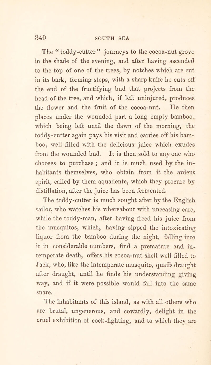 The “ toddy-cutter ” journeys to the cocoa-nut grove in the shade of the evening, and after having ascended to the top of one of the trees, by notches which are cut in its bark, forming steps, with a sharp knife he cuts off the end of the fructifying bud that projects from the head of the tree, and which, if left uninjured, produces the flower and the fruit of the cocoa-nut. He then places under the wounded part a long empty bamboo, which being left until the dawn of the morning, the toddy-cutter again pays his visit and carries off his bam- boo, well filled with the delicious juice which exudes from the wounded bud. It is then sold to any one who chooses to purchase ; and it is much used by the in- habitants themselves, who obtain from it the ardent spirit, called by them aquadente, which they procure by distillation, after the juice has been fermented. The toddy-cutter is much sought after by the English sailor, who watches his whereabout with unceasing care, while the toddy-man, after having freed his juice from the musquitos, which, having sipped the intoxicating liquor from the bamboo during the night, falling into it in considerable numbers, find a premature and in- temperate death, offers his cocoa-nut shell well filled to Jack, who, like the intemperate musquito, quaffs draught after draught, until he finds his understanding giving way, and if it were possible would fall into the same snare. The inhabitants of this island, as with all others who are brutal, ungenerous, and cowardly, delight in the cruel exhibition of cock-fighting, and to which they are