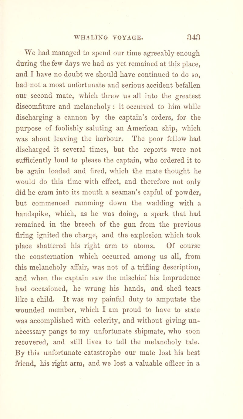 We had managed to spend our time agreeably enough during the few days we had as yet remained at this place, and I have no doubt we should have continued to do so, had not a most unfortunate and serious accident befallen our second mate, w^hich threw us all into the greatest discomfiture and melancholy ; it occurred to him while discharging a cannon by the captain’s orders, for the purpose of foolishly saluting an American ship, which was about leaving the harbour. The poor fellow had discharged it several times, but the reports were not sufficiently loud to please the captain, who ordered it to be again loaded and fired, which the mate thought he would do this time with effect, and therefore not only did he cram into its mouth a seaman’s capful of powder, but commenced ramming down the wadding with a handspike, which, as he was doing, a spark that had remained in the breech of the gun from the previous firing ignited the charge, and the explosion which took place shattered his right arm to atoms. Of course the consternation which occurred among us all, from this melancholy affair, was not of a trifling description, and when the captain saw the mischief his imprudence had occasioned, he wrung his hands, and shed tears like a child. It was my painful duty to amputate the wounded member, which I am proud to have to state was accomplished with celerity, and without giving un- necessary pangs to my unfortunate shipmate, who soon recovered, and still lives to tell the melancholy tale. By this unfortunate catastrophe our mate lost his best friend, his right arm, and we lost a valuable officer in a