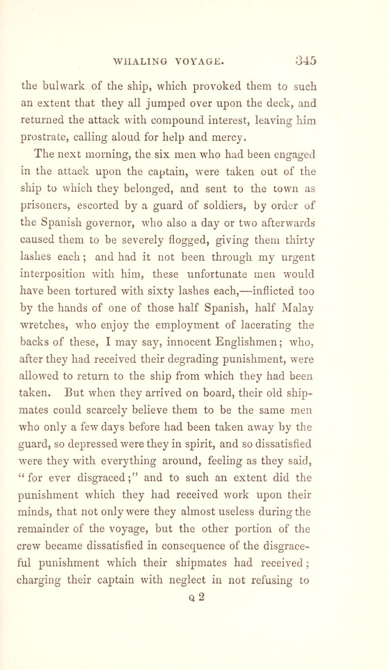 the bulwark of the ship, which provoked them to such an extent that they all jumped over upon the deck, and returned the attack with compound interest, leaving him prostrate, calling aloud for help and mercy. The next morning, the six men who had been engaged in the attack upon the captain, w^ere taken out of the ship to which they belonged, and sent to the town as prisoners, escorted by a guard of soldiers, by order of the Spanish governor, who also a day or two afterwards caused them to be severely flogged, giving them thirty lashes each; and had it not been through my urgent interposition with him, these unfortunate men would have been tortured with sixty lashes each,—inflicted too by the hands of one of those half Spanish, half Malay wretches, who enjoy the employment of lacerating the backs of these, I may say, innocent Englishmen; who, after they had received their degrading punishment, were allowed to return to the ship from which they had been taken. But when they arrived on board, their old ship- mates could scarcely believe them to be the same men who only a few days before had been taken away by the guard, so depressed were they in spirit, and so dissatisfied were they with everything around, feeling as they said, “for ever disgraced;” and to such an extent did the punishment which they had received work upon their minds, that not only were they almost useless during the remainder of the voyage, but the other portion of the crew became dissatisfied in consequence of the disgrace- ful punishment which their shipmates had received; charging their captain with neglect in not refusing to Q 2