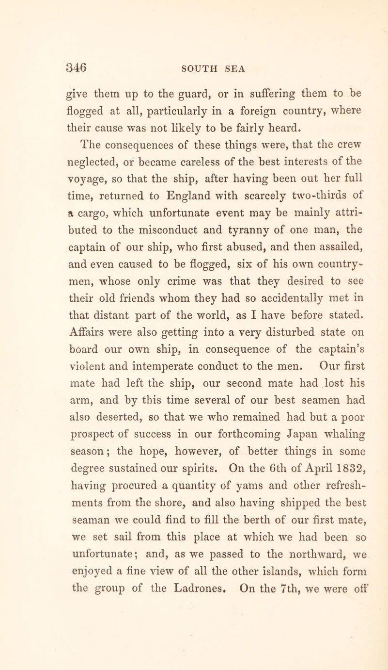 give them up to the guard, or in suffering them to be flogged at all, particularly in a foreign country, where their cause was not likely to be fairly heard. The consequences of these things were, that the crew neglected, or became careless of the best interests of the voyage, so that the ship, after having been out her full time, returned to England with scarcely two-thirds of a cargo, which unfortunate event may be mainly attri- buted to the misconduct and tyranny of one man, the captain of our ship, who first abused, and then assailed, and even caused to be flogged, six of his own country- men, whose only crime was that they desired to see their old friends whom they had so accidentally met in that distant part of the world, as I have before stated. Affairs were also getting into a very disturbed state on board our own ship, in consequence of the captain’s violent and intemperate conduct to the men. Our first mate had left the ship, our second mate had lost his arm, and by this time several of our best seamen had also deserted, so that we who remained had but a poor prospect of success in our forthcoming Japan whaling season; the hope, however, of better things in some degree sustained our spirits. On the 6th of April 1832, having procured a quantity of yams and other refresh- ments from the shore, and also having shipped the best seaman we could find to fill the berth of our first mate, we set sail from this place at which we had been so unfortunate; and, as we passed to the northward, we enjoyed a fine view of all the other islands, which form the group of the Ladrones, On the Yth, we were off