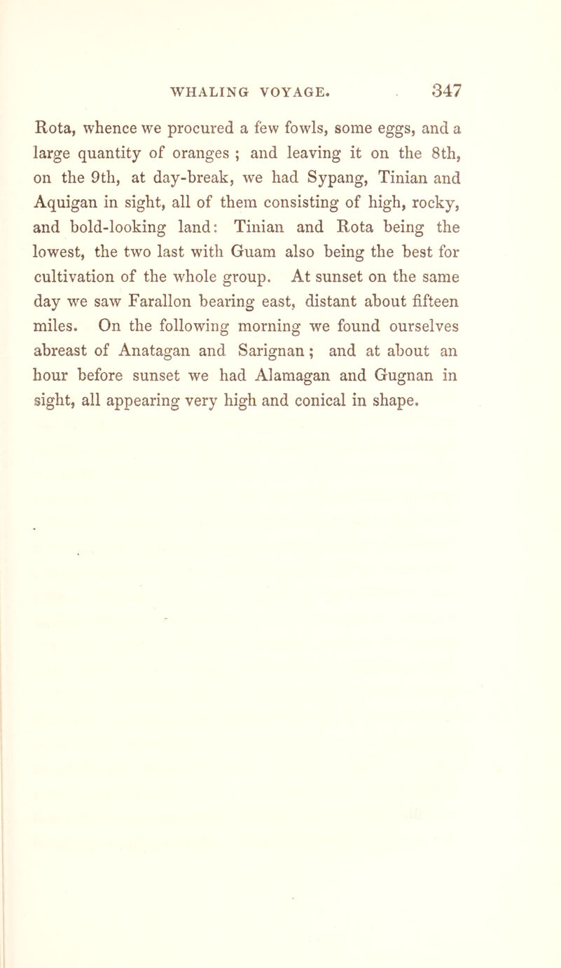 Rota, whence we procured a few fowls, some eggs, and a large quantity of oranges ; and leaving it on the 8th, on the 9th, at day-break, we had Sypang, Tinian and Aquigan in sight, all of them consisting of high, rocky, and bold-looking land: Tinian and Rota being the lowest, the two last with Guam also being the best for cultivation of the whole group. At sunset on the same day w^e saw Farallon bearing east, distant about fifteen miles. On the following morning we found ourselves abreast of Anatagan and Sarignan; and at about an hour before sunset we had Alamagan and Gugnan in sight, all appearing very high and conical in shape.