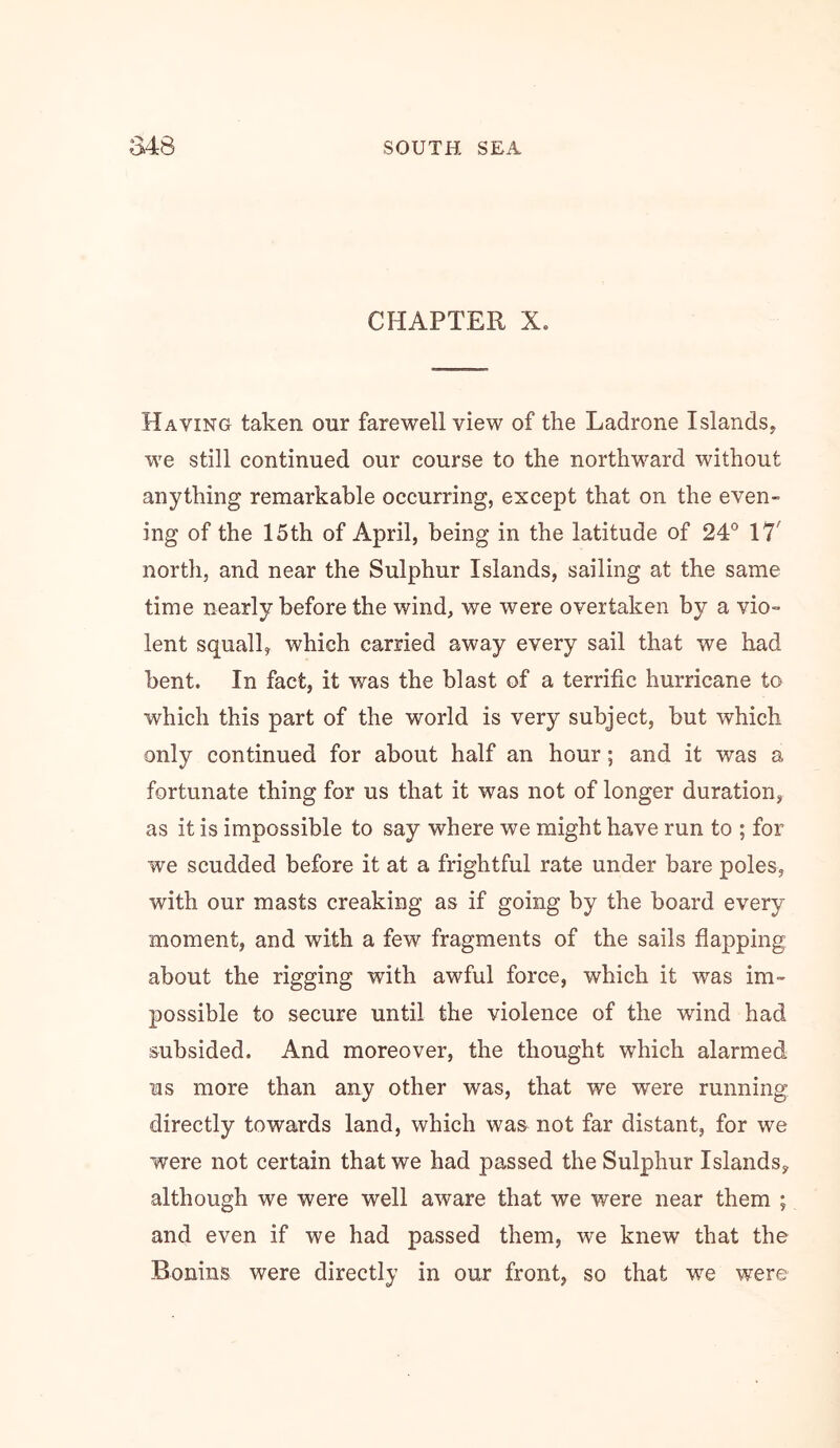 CHAPTER X. Having taken our farewell view of the Ladrone Islands, we still continued our course to the northward without anything remarkable occurring, except that on the even- ing of the 15th of April, being in the latitude of 24® 17' north, and near the Sulphur Islands, sailing at the same time nearly before the wind, we were overtaken by a vio- lent squall, which carried away every sail that we had bent. In fact, it was the blast of a terrific hurricane to which this part of the world is very subject, but which only continued for about half an hour; and it was a fortunate thing for us that it was not of longer duration, as it is impossible to say where we might have run to ; for we scudded before it at a frightful rate under bare poles, with our masts creaking as if going by the board every moment, and with a few fragments of the sails flapping about the rigging with awful force, which it was im- possible to secure until the violence of the wind had subsided. And moreover, the thought which alarmed us more than any other was, that we were running directly towards land, which was not far distant, for we were not certain that we had passed the Sulphur Islands, although we were well aware that we were near them ; and even if we had passed them, we knew that the Bonins were directly in our front, so that we were