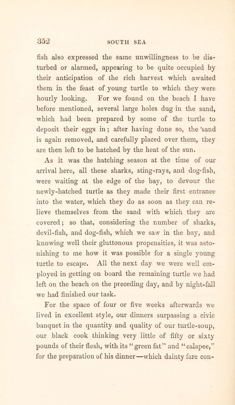 fish also expressed the same unwillingness to be dis-' turbed or alarmed, appearing to be quite occupied by their anticipation of the rich harvest which awaited them in the feast of young turtle to which they were hourly looking. For we found on the beach I have before mentioned, several large holes dug in the sand, which had been prepared by some of the turtle to deposit their eggs in; after having done so, the 'sand is again removed, and carefully placed over them, they are then left to be hatched by the heat of the sun. As it was the hatching season at the time of our arrival here, all these sharks, sting-rays, and dog-fish, were waiting at the edge of the bay, to devour the newly-hatched turtle as they made their first entrance into the water, which they do as soon as they can re- lieve themselves from the sand with which they are covered; so that, considering the number of sharks, devil-fish, and dog-fish, which we saw in the bay, and knowing well their gluttonous propensities, it was asto- nishing to me how it was possible for a single young turtle to escape. All the next day we were well em- ployed in getting on board the remaining turtle we had left on the beach on the preceding day, and by night-fall we had finished our task. For the space of four or five weeks afterwards we lived in excellent style, our dinners surpassing a civic banquet in the quantity and quality of our turtle-soup, our black cook thinking very little of fifty or sixty pounds of their flesh, with its “green fat” and “calapee,” for the preparation of his dinner—which dainty fare con-
