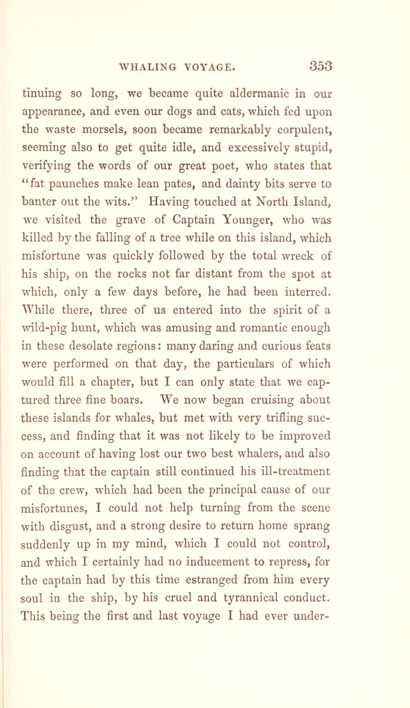 tinning so long, we became quite aldermanic in our appearance, and even our dogs and cats, which fed upon the waste morsels, soon became remarkably corpulent, seeming also to get quite idle, and excessively stupid, verifying the words of our great poet, who states that “fat paunches make lean pates, and dainty bits serve to banter out the wits.” Having touched at North Island, we visited the grave of Captain Younger, who was killed by the falling of a tree while on this island, which misfortune was quickly followed by the total wreck of his ship, on the rocks not far distant from the spot at which, only a few days before, he had been interred. While there, three of us entered into the spirit of a wild-pig hunt, which was amusing and romantic enough in these desolate regions: many daring and curious feats were performed on that day, the particulars of which would fill a chapter, but I can only state that we cap- tured three fine boars. We now began cruising about these islands for whales, but met with very trifling suc- cess, and finding that it was not likely to be improved on account of having lost our two best whalers, and also finding that the captain still continued his ill-treatment of the crew, which had been the principal cause of our misfortunes, I could not help turning from the scene with disgust, and a strong desire to return home sprang suddenly up in my mind, which I could not control, and which I certainly had no inducement to repress, for the captain had by this time estranged from him every soul in the ship, by his cruel and tyrannical conduct. This being the first and last voyage I had ever under-
