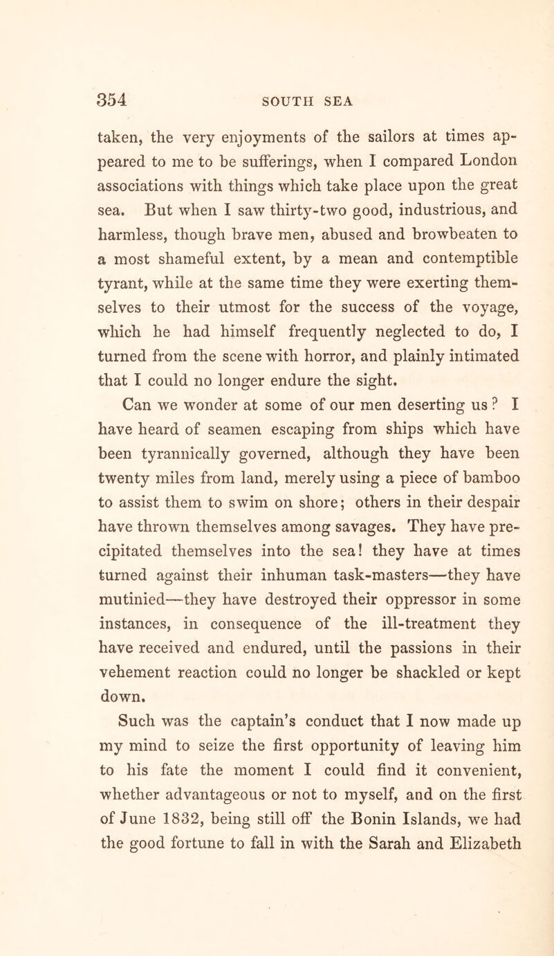 taken, the very enjoyments of the sailors at times ap- peared to me to be sufferings, when I compared London associations with things which take place upon the great sea. But when I saw thirt5’'-two good, industrious, and harmless, though brave men, abused and browbeaten to a most shameful extent, by a mean and contemptible tyrant, while at the same time they were exerting them- selves to their utmost for the success of the voyage, which he had himself frequently neglected to do, I turned from the scene with horror, and plainly intimated that I could no longer endure the sight. Can we wonder at some of our men deserting us ? I have heard of seamen escaping from ships which have been tyrannically governed, although they have been twenty miles from land, merely using a piece of bamboo to assist them to swim on shore; others in their despair have thrown themselves among savages. They have pre- cipitated themselves into the sea! they have at times turned against their inhuman task-masters—they have mutinied—they have destroyed their oppressor in some instances, in consequence of the ill-treatment they have received and endured, until the passions in their vehement reaction could no longer be shackled or kept down. Such was the captain’s conduct that I now made up my mind to seize the first opportunity of leaving him to his fate the moment I could find it convenient, whether advantageous or not to myself, and on the first of June 1832, being still off the Bonin Islands, we had the good fortune to fall in with the Sarah and Elizabeth