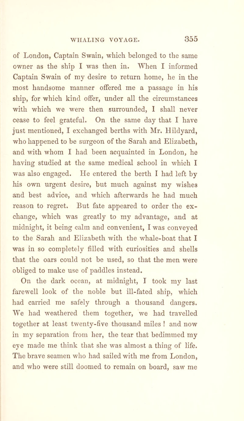 of London, Captain Swain, which belonged to the same owner as the ship I was then in. When I informed Captain Swain of my desire to return home, he in the most handsome manner offered me a passage in his ship, for which kind offer, under all the circumstances with which we were then surrounded, I shall never cease to feel grateful. On the same day that I have just mentioned, I exchanged berths with Mr. Hildyard, who happened to he surgeon of the Sarah and Elizabeth, and with whom I had been acquainted in London, he having studied at the same medical school in which I was also engaged. He entered the berth I had left by his own urgent desire, but much against my wishes and best advice, and which afterwards he had much reason to regret. But fate appeared to order the ex- change, which was greatly to my advantage, and at midnight, it being calm and convenient, I was conveyed to the Sarah and Elizabeth with the w'hale-boat that I was in so completely filled with curiosities and shells that the oars could not be used, so that the men were obliged to make use of paddles instead. On the dark ocean, at midnight, I took my last farewell look of the noble but ill-fated ship, which had carried me safely through a thousand dangers. We had weathered them together, we had travelled together at least twenty-five thousand miles ! and now in my separation from her, the tear that bedimmed my eye made me think that she was almost a thing of life. The brave seamen who had sailed with me from London, and who were still doomed to remain on board, saw me