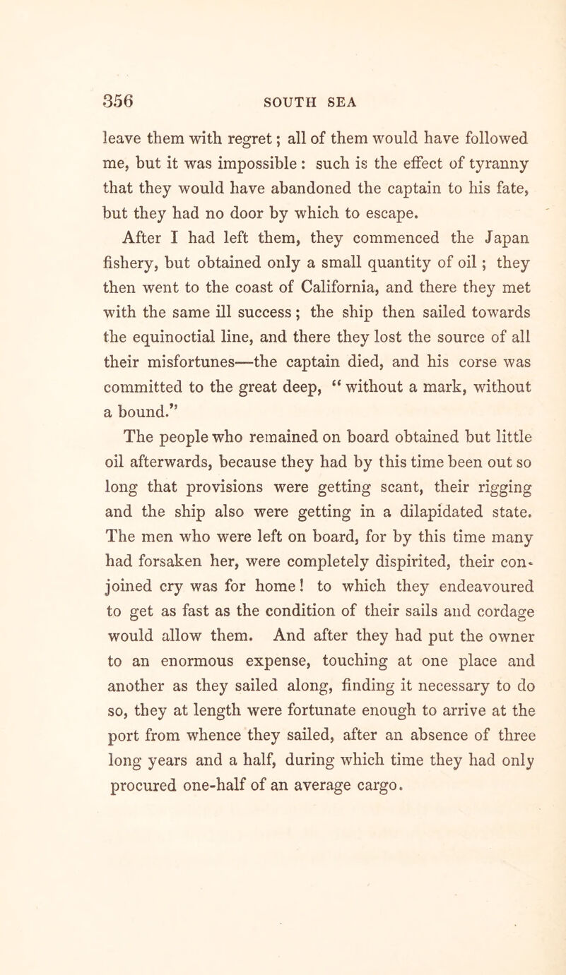 leave them with regret; all of them would have followed me, but it was impossible : such is the effect of tyranny that they would have abandoned the captain to his fate, but they had no door by which to escape. After I had left them, they commenced the Japan fishery, but obtained only a small quantity of oil; they then went to the coast of California, and there they met with the same ill success; the ship then sailed towards the equinoctial line, and there they lost the source of all their misfortunes—the captain died, and his corse was committed to the great deep, “ without a mark, without a bound/’ The people who remained on board obtained but little oil afterwards, because they had by this time been out so long that provisions were getting scant, their rigging and the ship also were getting in a dilapidated state. The men who were left on board, for by this time many had forsaken her, were completely dispirited, their con* joined cry was for home! to which they endeavoured to get as fast as the condition of their sails and cordage would allow them. And after they had put the owner to an enormous expense, touching at one place and another as they sailed along, finding it necessary to do so, they at length were fortunate enough to arrive at the port from whence they sailed, after an absence of three long years and a half, during which time they had only procured one-half of an average cargo.