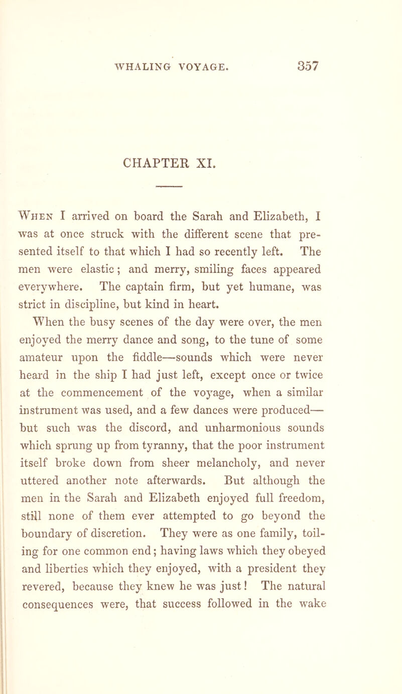 CHAPTER XI. When I arrived on board the Sarah and Elizabeth, I was at once struck with the different scene that pre- sented itself to that which I had so recently left. The men were elastic; and merry, smiling faces appeared everywhere. The captain firm, but yet humane, was strict in discipline, but kind in heart. When the busy scenes of the day were over, the men enjoyed the merry dance and song, to the tune of some amateur upon the fiddle—sounds which were never heard in the ship I had just left, except once or twice at the commencement of the voyage, when a similar instrument was used, and a few dances were produced—- but such was the discord, and unharmonious sounds which sprung up from tyranny, that the poor instrument itself broke down from sheer melancholy, and never uttered another note afterwards. But although the men in the Sarah and Elizabeth enjoyed full freedom, still none of them ever attempted to go beyond the boundary of discretion. They were as one family, toil- ing for one common end; having laws which they obeyed and liberties which they enjoyed, with a president they revered, because they knew he was just! The natural consequences were, that success followed in the wake