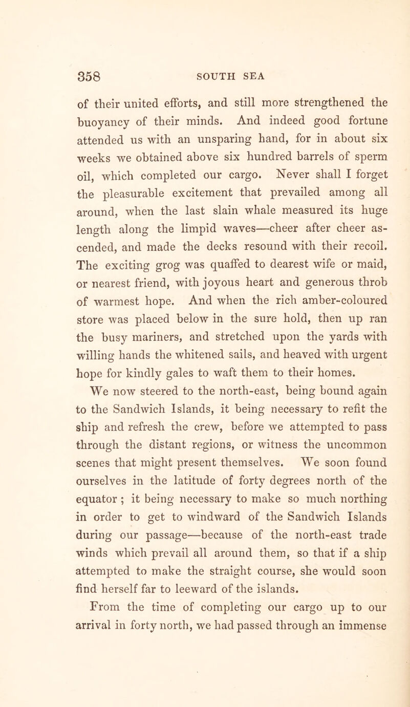 of their united efforts, and still more strengthened the buoyancy of their minds. And indeed good fortune attended us with an unsparing hand, for in about six weeks we obtained above six hundred barrels of sperm oil, which completed our cargo. Never shall I forget the pleasurable excitement that prevailed among all around, when the last slain whale measured its huge length along the limpid waves—cheer after cheer as- cended, and made the decks resound with their recoil. The exciting grog was quaffed to dearest wife or maid, or nearest friend, with joyous heart and generous throb of warmest hope. And when the rich amber-coloured store was placed below in the sure hold, then up ran the busy mariners, and stretched upon the yards with willing hands the whitened sails, and heaved with urgent hope for kindly gales to waft them to their homes. We now steered to the north-east, being bound again to the Sandwich Islands, it being necessary to refit the ship and refresh the crew, before we attempted to pass through the distant regions, or witness the uncommon scenes that might present themselves. We soon found ourselves in the latitude of forty degrees north of the equator ; it being necessary to make so much northing in order to get to windward of the Sandwich Islands during our passage—because of the north-east trade winds which prevail all around them, so that if a ship attempted to make the straight course, she would soon find herself far to leeward of the islands. From the time of completing our cargo up to our arrival in forty north, we had passed through an immense