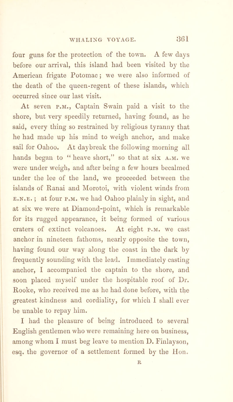 four guns for the protection of the town. A few days before our arrival, this island had been visited by the American frigate Potomac; we were also informed of the death of the queen-regent of these islands, which occurred since our last visit. At seven p.m.. Captain Swain paid a visit to the shore, but very speedily returned, having found, as he said, every thing so restrained by religious tyranny that he had made up his mind to weigh anchor, and make sail for Oahoo, At daybreak the following morning all hands began to “ heave short,” so that at six a.m. we were under weigh, and after being a few hours becalmed under the lee of the land, we proceeded between the islands of Ranai and Morotoi, with violent winds from E.N.E.; at four p.m. we had Oahoo plainly in sight, and at six we were at Diamond-point, which is remarkable for its rugged appearance, it being formed of various craters of extinct volcanoes. At eight p.m. we cast anchor in nineteen fathoms, nearly opposite the town, having found our way along the coast in the dark by frequently sounding with the lead. Immediately casting anchor, I accompanied the captain to the shore, and soon placed myself under the hospitable roof of Dr. Rooke, who received me as he had done before, with the greatest kindness and cordiality, for which I shall ever be unable to repay him. I had the pleasure of being introduced to several English gentlemen who were remaining here on business, among whom I must beg leave to mention D. Finlayson, esq. the governor of a settlement formed by the Hon. R
