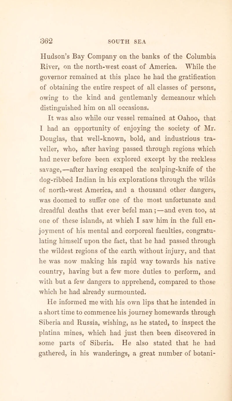 Hudson’s Bay Company on the banks of the Columbia River, on the north-west coast of America. While the governor remained at this place he had the gratification of obtaining the entire respect of all classes of persons, owing to the kind and gentlemanly demeanour which distinguished him on all occasions. It was also while our vessel remained at Oahoo, that I had an opportunity of enjoying the society of Mr. Douglas, that well-known, bold, and industrious tra- veller, who, after having passed through regions which had never before been explored except by the reckless savage,—after having escaped the scalping-knife of the dog-ribbed Indian in his explorations through the wilds of north-west America, and a thousand other dangers, was doomed to suffer one of the most unfortunate and dreadful deaths that ever befel man;—and even too, at one of these islands, at which I saw him in the full en- joyment of his mental and corporeal faculties, congratu- lating himself upon the fact, that he had passed through the wildest regions of the earth without injury, and that he was now making his rapid way towards his native country, having but a few more duties to perform, and with but a few dangers to apprehend, compared to those which he had already surmounted. He informed me with his own lips that he intended in a short time to commence his journey homewards through Siberia and Russia, wishing, as he stated, to inspect the platina mines, which had just then been discovered in some parts of Siberia. He also stated that he had gathered, in his wanderings, a great number of botani-