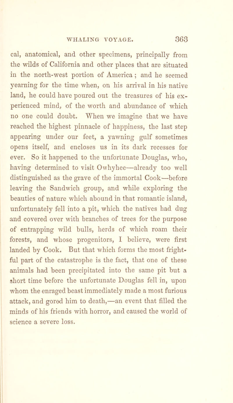 cal, anatomical, and other specimens, principally from the wilds of California and other places that are situated in the north-west portion of America ; and he seemed yearning for the time when, on his arrival in his native land, he could have poured out the treasures of his ex- perienced mind, of the worth and abundance of which no one could doubt. When we imagine that we have reached the highest pinnacle of happiness, the last step appearing under our feet, a yawning gulf sometimes opens itself, and encloses us in its dark recesses for ever. So it happened to the unfortunate Douglas, who, having determined to visit Owhyhee—already too well distinguished as the grave of the immortal Cook—before leaving the Sandwich group, and while exploring the beauties of nature which abound in that romantic island, unfortunately fell into a pit, which the natives had dug and covered over with branches of trees for the purpose of entrapping wild bulls, herds of which roam their forests, and whose progenitors, I believe, were first landed by Cook. But that which forms the most fright- ful part of the catastrophe is the fact, that one of these animals had been precipitated into the same pit but a short time before the unfortunate Douglas fell in, upon whom the enraged beast immediately made a most furious attack, and gored him to death,—an event that filled the minds of his friends with horror, and caused the world of science a severe loss.