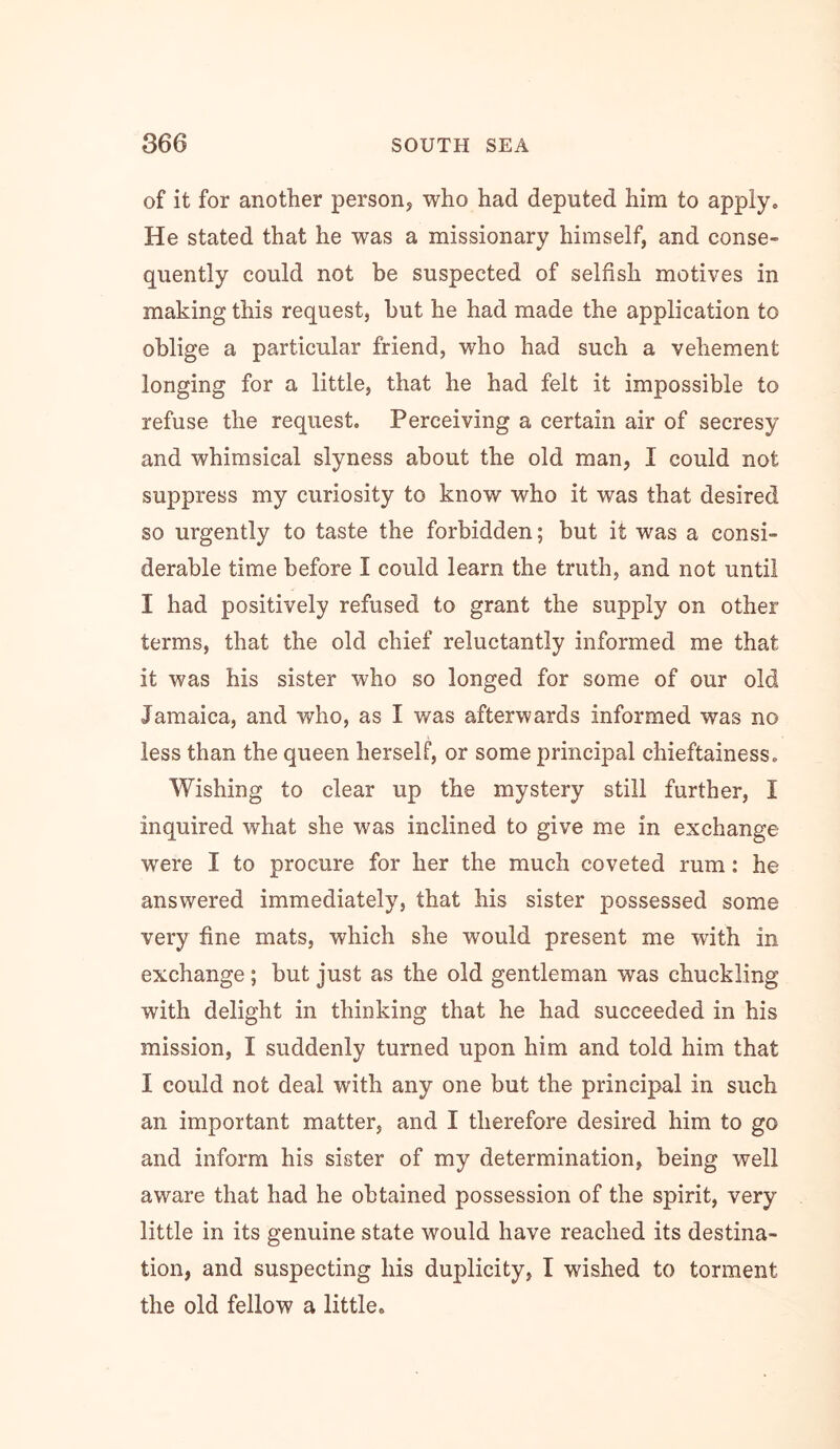 of it for another person, who had deputed him to apply. He stated that he was a missionary himself, and conse- quently could not be suspected of selfish motives in making this request, hut he had made the application to oblige a particular friend, who had such a vehement longing for a little, that he had felt it impossible to refuse the request. Perceiving a certain air of secresy and whimsical slyness about the old man, I could not suppress my curiosity to know who it was that desired so urgently to taste the forbidden; but it was a consi- derable time before I could learn the truth, and not until I had positively refused to grant the supply on other terms, that the old chief reluctantly informed me that it was his sister who so longed for some of our old Jamaica, and who, as I was afterwards informed was no less than the queen herself, or some principal chieftainess. Wishing to clear up the mystery still further, I inquired what she was inclined to give me in exchange were I to procure for her the much coveted rum: he answered immediately, that his sister possessed some very fine mats, which she would present me with in exchange; but just as the old gentleman was chuckling with delight in thinking that he had succeeded in his mission, I suddenly turned upon him and told him that I could not deal with any one but the principal in such an important matter, and I therefore desired him to go and inform his sister of my determination, being well aware that had he obtained possession of the spirit, very little in its genuine state would have reached its destina- tion, and suspecting his duplicity, I wished to torment the old fellow a little.