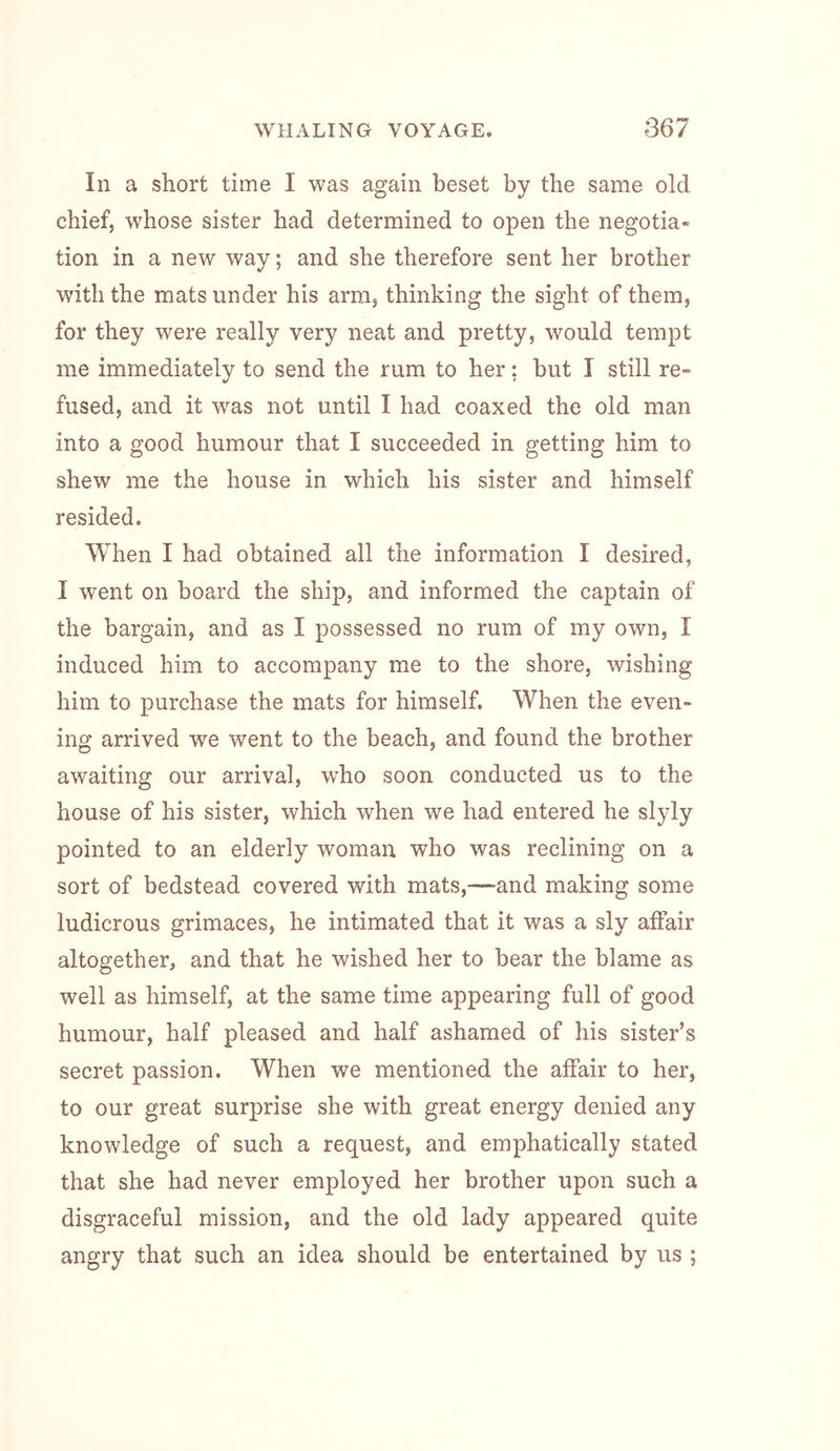 In a short time I was again beset by the same old chief, whose sister had determined to open the negotia- tion in a new way; and she therefore sent her brother with the mats under his arm, thinking the sight of them, for they were really very neat and pretty, would tempt me immediately to send the rum to her; but I still re- fused, and it was not until I had coaxed the old man into a good humour that I succeeded in getting him to shew me the house in which his sister and himself resided. When I had obtained all the information I desired, I went on board the ship, and informed the captain of the bargain, and as I possessed no rum of my own, I induced him to accompany me to the shore, wishing him to purchase the mats for himself. When the even- ing arrived we went to the beach, and found the brother awaiting our arrival, who soon conducted us to the house of his sister, which when we had entered he slyly pointed to an elderly woman who was reclining on a sort of bedstead covered with mats,—and making some ludicrous grimaces, he intimated that it was a sly affair altogether, and that he wished her to bear the blame as well as himself, at the same time appearing full of good humour, half pleased and half ashamed of his sister’s secret passion. When we mentioned the affair to her, to our great surprise she with great energy denied any knowledge of such a request, and emphatically stated that she had never employed her brother upon such a disgraceful mission, and the old lady appeared quite angry that such an idea should be entertained by us ;
