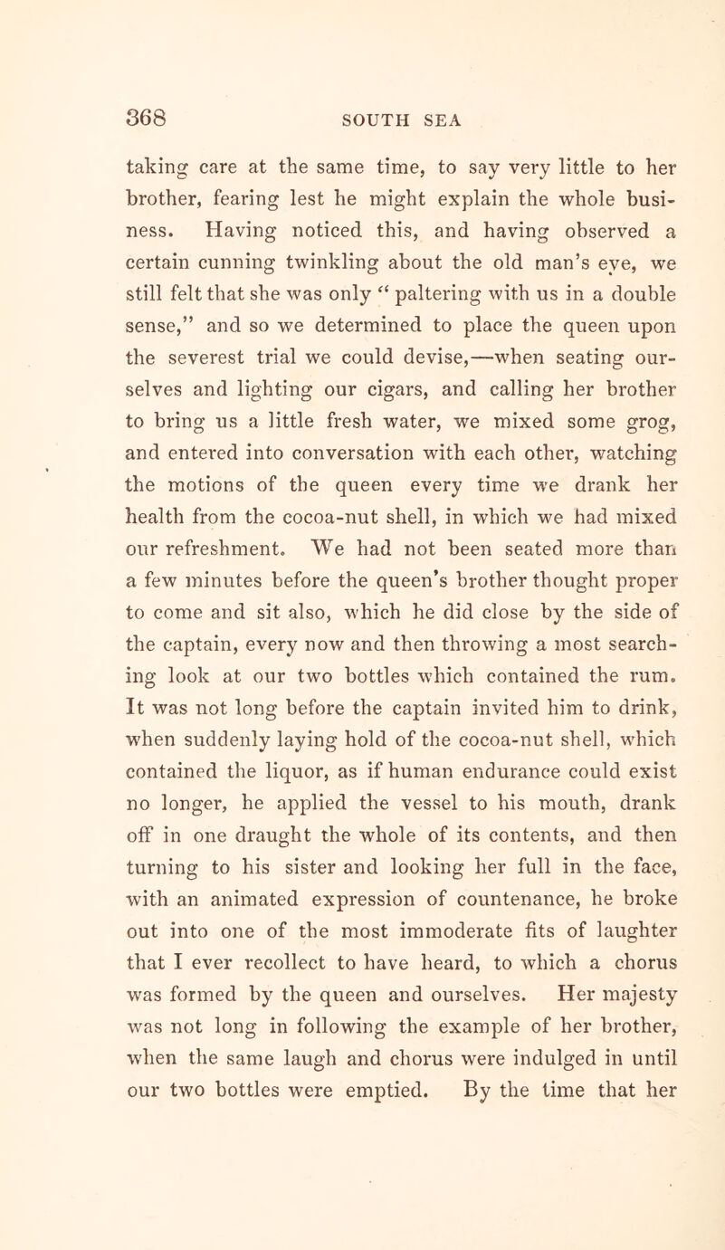 taking care at the same time, to say very little to her brother, fearing lest he might explain the whole busi- ness. Having noticed this, and having observed a certain cunning twinkling about the old man’s eye, we still felt that she was only “ paltering with us in a double sense,” and so we determined to place the queen upon the severest trial we could devise,—when seating our- selves and lighting our cigars, and calling her brother to bring us a little fresh water, we mixed some grog, and entered into conversation with each other, watching the motions of the queen every time w'e drank her health from the cocoa-nut shell, in which we had mixed our refreshment. We had not been seated more than a few minutes before the queen’s brother thought proper to come and sit also, which he did close by the side of the captain, every now and then throwing a most search- ing look at our two bottles which contained the rum. It was not long before the captain invited him to drink, W'hen suddenly laying hold of the cocoa-nut shell, which contained the liquor, as if human endurance could exist no longer, he applied the vessel to his mouth, drank off in one draught the whole of its contents, and then turning to his sister and looking her full in the face, with an animated expression of countenance, he broke out into one of the most immoderate fits of laughter that I ever recollect to have heard, to which a chorus was formed by the queen and ourselves. Her majesty was not long in following the example of her brother, when the same laugh and chorus were indulged in until our two bottles were emptied. By the time that her