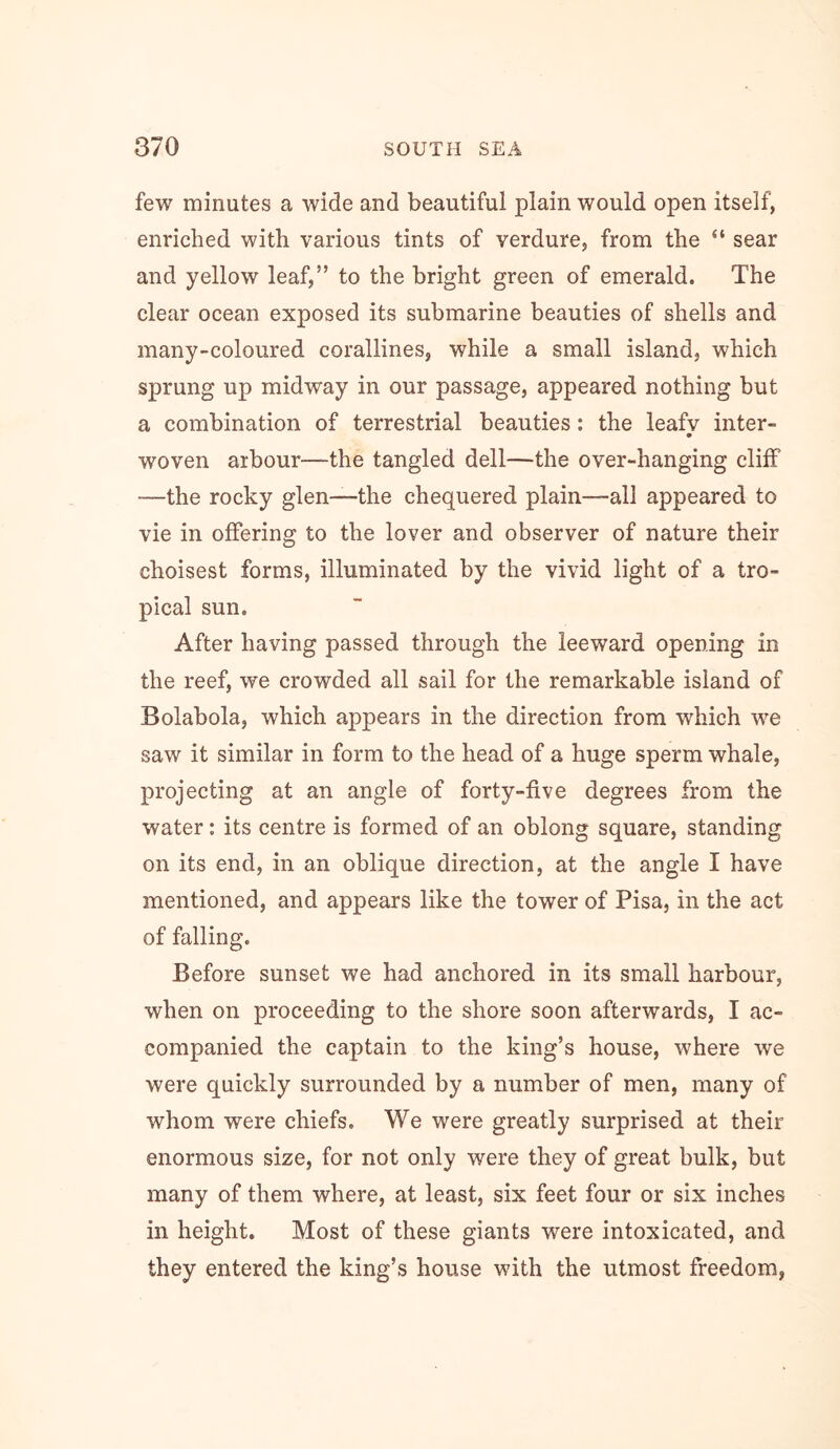 few minutes a wide and beautiful plain would open itself, enriched with various tints of verdure, from the “ sear and yellow leaf,” to the bright green of emerald. The clear ocean exposed its submarine beauties of shells and many-coloured corallines, while a small island, which sprung up midway in our passage, appeared nothing but a combination of terrestrial beauties; the leafv inter- woven arbour—the tangled dell—the over-hanging cliff —the rocky glen—the chequered plain—all appeared to vie in offering to the lover and observer of nature their choisest forms, illuminated by the vivid light of a tro- pical sun. After having passed through the leeward opening in the reef, we crowded all sail for the remarkable island of Bolabola, which appears in the direction from which we saw it similar in form to the head of a huge sperm whale, projecting at an angle of forty-five degrees from the water: its centre is formed of an oblong square, standing on its end, in an oblique direction, at the angle I have mentioned, and appears like the tower of Pisa, in the act of falling. Before sunset we had anchored in its small harbour, when on proceeding to the shore soon afterwards, I ac- companied the captain to the king’s house, where we were quickly surrounded by a number of men, many of whom were chiefs. We were greatly surprised at their enormous size, for not only were they of great bulk, but many of them where, at least, six feet four or six inches in height. Most of these giants were intoxicated, and they entered the king’s house with the utmost freedom,