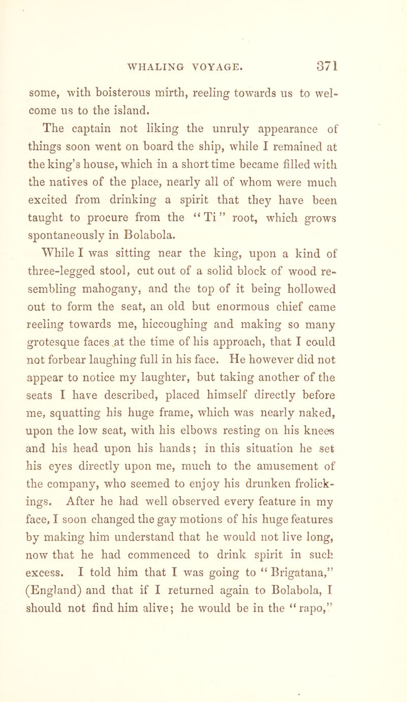 some, with boisterous mirth, reeling towards us to wel- come us to the island. The captain not liking the unruly appearance of things soon went on board the ship, while I remained at the king’s house, which in a short time became filled with the natives of the place, nearly all of whom were much excited from drinking a spirit that they have been taught to procure from the “ Ti ” root, which grows spontaneously in Bolabola. While I was sitting near the king, upon a kind of three-legged stool, cut out of a solid block of wood re- sembling mahogany, and the top of it being hollowed out to form the seat, an old but enormous chief came reeling towards me, hiccoughing and making so many grotesque faces,at the time of his approach, that I could not forbear laughing full in his face. He however did not appear to notice my laughter, but taking another of the seats I have described, placed himself directly before me, squatting his huge frame, which was nearly naked, upon the low seat, with his elbows resting on his knee« and his head upon his hands; in this situation he set his eyes directly upon me, much to the amusement of the company, who seemed to enjoy his drunken frolick- ings. After he had well observed every feature in my face, I soon changed the gay motions of his huge features by making him understand that he would not live long, now that he had commenced to drink spirit in such excess. I told him that I was going to “ Brigatana,” (England) and that if I returned again to Bolabola, I should not find him alive; he would be in the “rapo,”