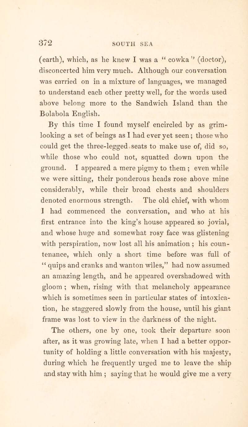 (earth), which, as he knew I was a “ cowka (doctor), disconcerted him very much. Although our conversation was carried on in a mixture of languages, we managed to understand each other pretty well, for the words used above belong more to the Sandwich Island than the Bolabola English, By this time I found myself encircled by as grim- looking a set of beings as I had ever yet seen; those who could get the three-legged seats to make use of, did so, while those who could not, squatted down upon the ground. I appeared a mere pigmy to them ; even while we were sitting, their ponderous heads rose above mine considerably, while their broad chests and shoulders denoted enormous strength. The old chief, with whom 1 had commenced the conversation, and who at his first entrance into the king’s house appeared so jovial, and whose huge and somewhat rosy face was glistening with perspiration, now lost all his animation ; his coun- tenance, which only a short time before was full of “ quips and cranks and wanton wiles,” had now assumed an amazing length, and he appeared overshadowed with gloom ; when, rising with that melancholy appearance which is sometimes seen in particular states of intoxica- tion, he staggered slowly from the house, until his giant frame was lost to view in the darkness of the night. The others, one by one, took their departure soon after, as it was growing late, v^hen I had a better oppor- tunity of holding a little conversation with his majesty, during which he frequently urged me to leave the ship and stay with him ; saying that he would give me a very