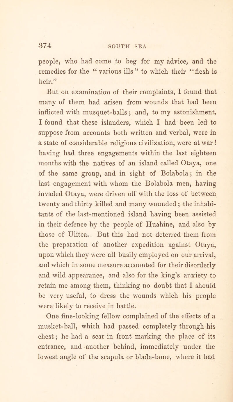 people, who had come to beg for my advice, and the remedies for the “ various ills to which their “flesh is heir.” But on examination of their complaints, I found that many of them had arisen from wounds that had been inflicted with musquet-balls ; and, to my astonishment, I found that these islanders, which I had been led to suppose from accounts both written and verbal, were in a state of considerable religious civilization, were at war ! having had three engagements within the last eighteen months with the natives of an island called Otaya, one of the same group, and in sight of Bolabola; in the last engagement with whom the Bolabola men, having invaded Otaya, were driven off with the loss of between twenty and thirty killed and many wounded ; the inhabi- tants of the last-mentioned island having been assisted in their defence by the people of Huahine, and also by those of Ulitea. But this had not deterred them from the preparation of another expedition against Otaya, upon which they were all busily employed on our arrival, and which in some measure accounted for their disorderly and wild appearance, and also for the king’s anxiety to retain me among them, thinking no doubt that I should be very useful, to dress the wounds which his people were likely to receive in battle. One fine-looking fellow complained of the effects of a musket-ball, which had passed completely through his chest; he had a scar in front marking the place of its entrance, and another behind, immediately under the lowest angle of the scapula or blade-bone, where it had