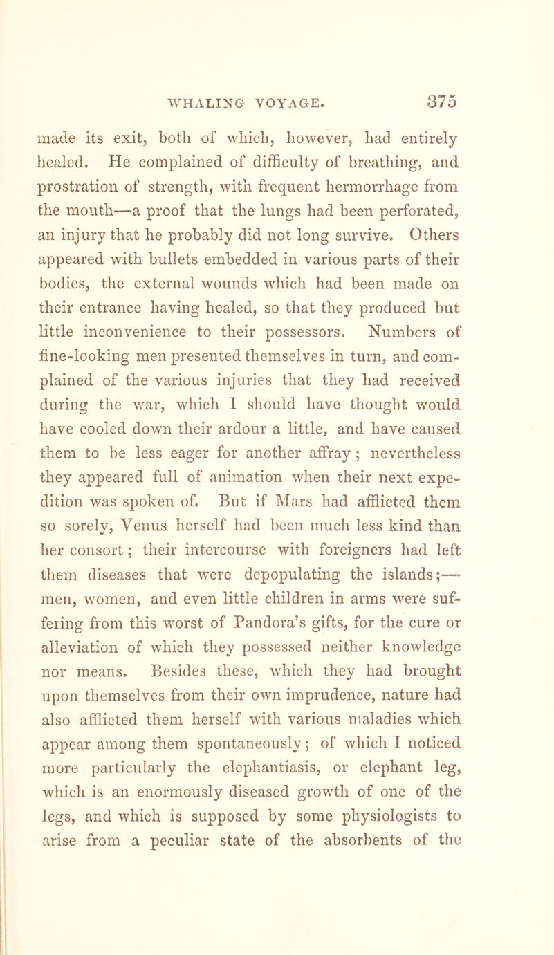 made its exit, both of which, however, had entirely healed. He complained of difficulty of breathing, and prostration of strength, with frequent hermorrhage from the mouth—a proof that the lungs had been perforated, an injury that he probably did not long survive. Others appeared with bullets embedded in various parts of their bodies, the external wounds which had been made on their entrance having healed, so that they produced but little inconvenience to their possessors. Numbers of fine-looking men presented themselves in turn, and com- plained of the various injuries that they had received during the war, which 1 should have thought would have cooled down their ardour a little, and have caused them to be less eager for another affray; nevertheless they appeared full of animation when their next expe- dition was spoken of. Eut if Mars had afflicted them so sorely, Venus herself had been much less kind than her consort; their intercourse with foreigners had left them diseases that were depopulating the islands;— men, women, and even little children in arms were suf- fering from this worst of Pandora’s gifts, for the cure or alleviation of which they possessed neither knowledge nor means. Besides these, which they had brought upon themselves from their own imprudence, nature had also afflicted them herself with various maladies which appear among them spontaneously; of which I noticed more particularly the elephantiasis, or elephant leg, which is an enormously diseased growth of one of the legs, and which is supposed by some physiologists to arise from a peculiar state of the absorbents of the