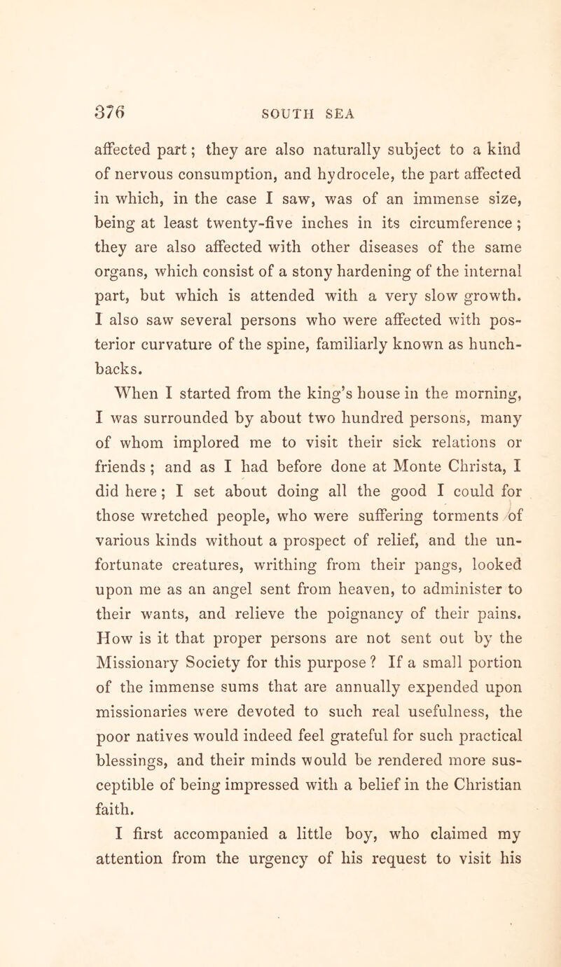 affected part; they are also naturally subject to a kind of nervous consumption, and hydrocele, the part affected in which, in the case 1 saw, was of an immense size, being at least twenty-five inches in its circumference ; they are also affected with other diseases of the same organs, which consist of a stony hardening of the internal part, but which is attended with a very slow growth. 1 also saw several persons who were affected with pos- terior curvature of the spine, familiarly known as hunch- backs. When I started from the king’s house in the morning, I was surrounded by about two hundred persons, many of whom implored me to visit their sick relations or friends ; and as I had before done at Monte Christa, I did here; I set about doing all the good I could for those wretched people, who were suffering torments of various kinds without a prospect of relief, and the un- fortunate creatures, writhing from their pangs, looked upon me as an angel sent from heaven, to administer to their wants, and relieve the poignancy of their pains. How is it that proper persons are not sent out by the Missionary Society for this purpose ? If a small portion of the immense sums that are annually expended upon missionaries were devoted to such real usefulness, the poor natives wmuld indeed feel grateful for such practical blessings, and their minds would be rendered more sus- ceptible of being impressed with a belief in the Christian faith, I first accompanied a little boy, who claimed my attention from the urgency of his request to visit his