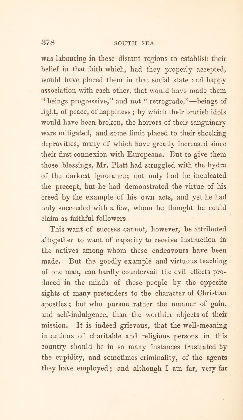 was labouring in these distant regions to establish their belief in that faith which, had they properly accepted, would have placed them in that social state and happy association with each other, that would have made them “ beings progressive,” and not “ retrograde,”—beings of light, of peace, of happiness ; by which their brutish idols would have been broken, the horrors of their sanguinary wars mitigated, and some limit placed to their shocking depravities, many of which have greatly increased since their first connexion with Europeans. But to give them those blessings, Mr, Platt had struggled with the hydra of the darkest ignorance; not only had he inculcated the precept, but he had demonstrated the virtue of his creed by the example of his own acts, and yet he had only succeeded with a few, whom he thought he could claim as faithful followers. This want of success cannot, however, be attributed altogether to want of capacity to receive instruction in the natives among whom these endeavours have been made. But the goodly example and virtuous teaching of one man, can hardly countervail the evil effects pro- duced in the minds of these people by the opposite sights of many pretenders to the character of Christian apostles ; but who pursue rather the manner of gain, and self-indulgence, than the worthier objects of their mission. It is indeed grievous, that the well-meaning intentions of charitable and religious persons in this country should be in so many instances frustrated by the cupidity, and sometimes criminality, of the agents they have employed; and although I am far, very far