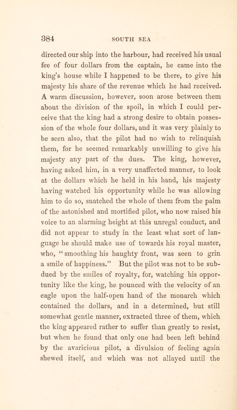 directed our ship into the harbour, had received his usual fee of four dollars from the captain, he came into the king’s house while I happened to be there, to give his majesty his share of the revenue which he had received. A warm discussion, however, soon arose between them about the division of the spoil, in which I could per- ceive that the king had a strong desire to obtain posses- sion of the whole four dollars, and it was very plainly to be seen also, that the pilot had no wish to relinquish them, for he seemed remarkably unwilling to give his majesty any part of the dues. The king, however, having asked him, in a very unaffected manner, to look at the dollars which he held in his hand, his majesty having watched his opportunity while he was allowing him to do so, snatched the whole of them from the palm of the astonished and mortified pilot, who now raised his voice to an alarming height at this unregal conduct, and did not appear to study in the least what sort of lan- guage he should make use of towards his royal master, who, “ smoothing his haughty front, was seen to grin a smile of happiness.” But the pilot was not to be sub- dued by the smiles of royalty, for, watching his oppor- tunity like the king, he pounced with the velocity of an eagle upon the half-open hand of the monarch which contained the dollars, and in a determined, but still somewhat gentle manner, extracted three of them, which the king appeared rather to suffer than greatly to resist, but when he found that only one had been left behind by the avaricious pilot, a divulsion of feeling again shewed itself, and which was not allayed until the