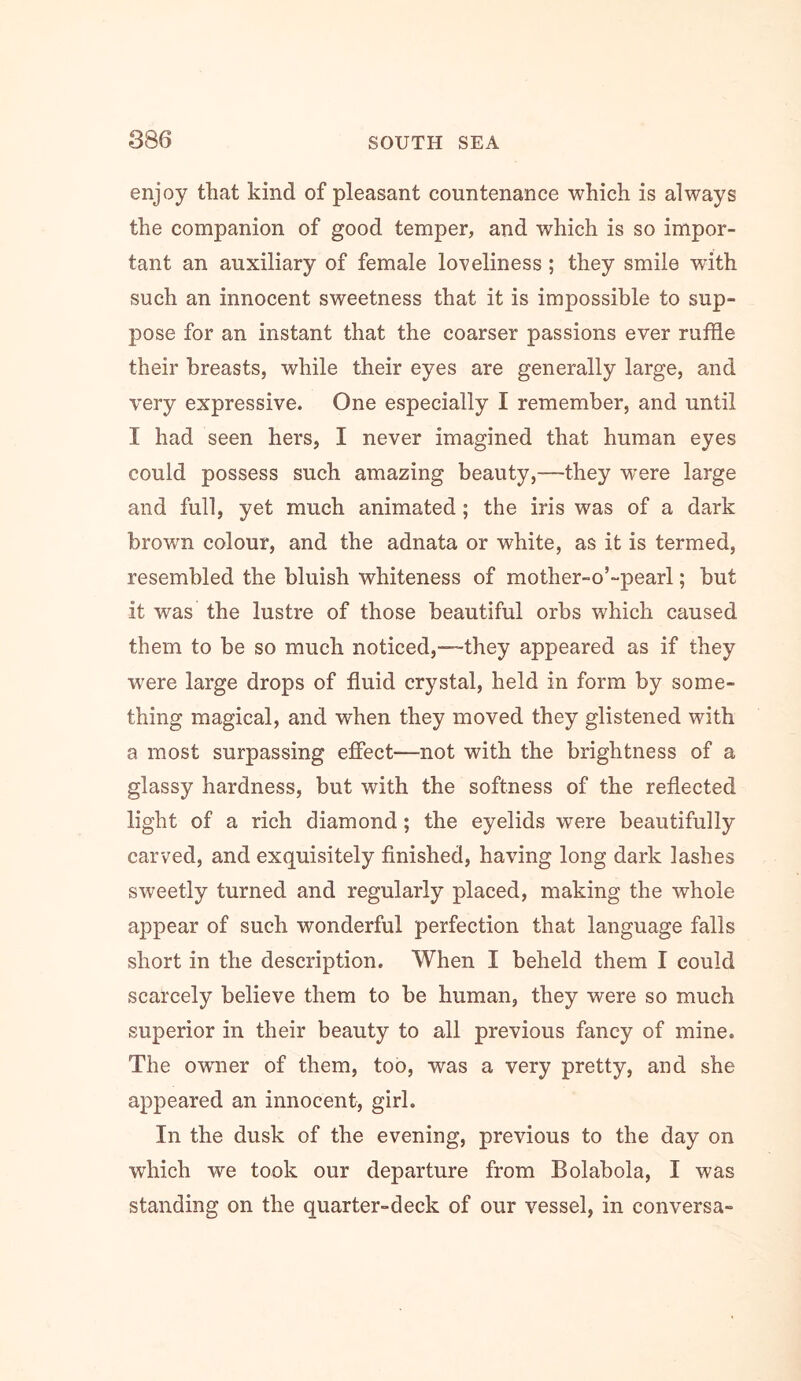 enjoy that kind of pleasant countenance which is always the companion of good temper, and which is so impor- tant an auxiliary of female loveliness; they smile with such an innocent sweetness that it is impossible to sup- pose for an instant that the coarser passions ever ruffle their breasts, while their eyes are generally large, and very expressive. One especially I remember, and until I had seen hers, I never imagined that human eyes could possess such amazing beauty,—they were large and full, yet much animated; the iris was of a dark brown colour, and the adnata or white, as it is termed, resembled the bluish whiteness of mother-o’-pearl; but it was the lustre of those beautiful orbs which caused them to be so much noticed,—they appeared as if they were large drops of fluid crystal, held in form by some- thing magical, and when they moved they glistened with a most surpassing effect—not with the brightness of a glassy hardness, but with the softness of the reflected light of a rich diamond; the eyelids were beautifully carved, and exquisitely finished, having long dark lashes sweetly turned and regularly placed, making the whole appear of such wonderful perfection that language falls short in the description. When I beheld them I could scarcely believe them to be human, they were so much superior in their beauty to all previous fancy of mine. The owmer of them, too, was a very pretty, and she appeared an innocent, girl. In the dusk of the evening, previous to the day on which we took our departure from Bolabola, I was standing on the quarter-deck of our vessel, in conversa-