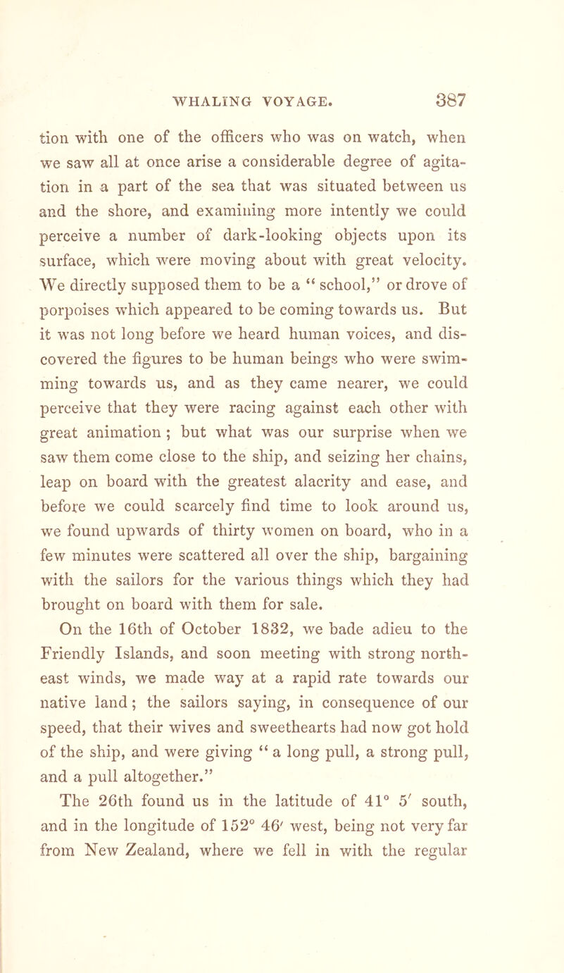 tion with one of the officers who was on watch, when we saw all at once arise a considerable degree of agita- tion in a part of the sea that was situated between us and the shore, and examining more intently we could perceive a number of dark-looking objects upon its surface, which were moving about with great velocity. AVe directly supposed them to be a “ school,” or drove of porpoises which appeared to be coming towards us. But it was not long before we heard human voices, and dis- covered the figures to be human beings who were swim- ming towards us, and as they came nearer, we could perceive that they were racing against each other with great animation ; but what was our surprise when we saw them comm close to the ship, and seizing her chains, leap on board with the greatest alacrity and ease, and before we could scarcely find time to look around us, we found upwards of thirty women on board, who in a few minutes were scattered all over the ship, bargaining with the sailors for the various things which they had brought on board with them for sale. On the 16th of October 1832, we bade adieu to the Friendly Islands, and soon meeting with strong north- east winds, we made way at a rapid rate towards our native land; the sailors saying, in consequence of our speed, that their wives and sweethearts had now got hold of the ship, and were giving “ a long pull, a strong pull, and a pull altogether.” The 26th found us in the latitude of 41° 5' south, and in the longitude of 152° 46' west, being not very far from New Zealand, where we fell in with the regular