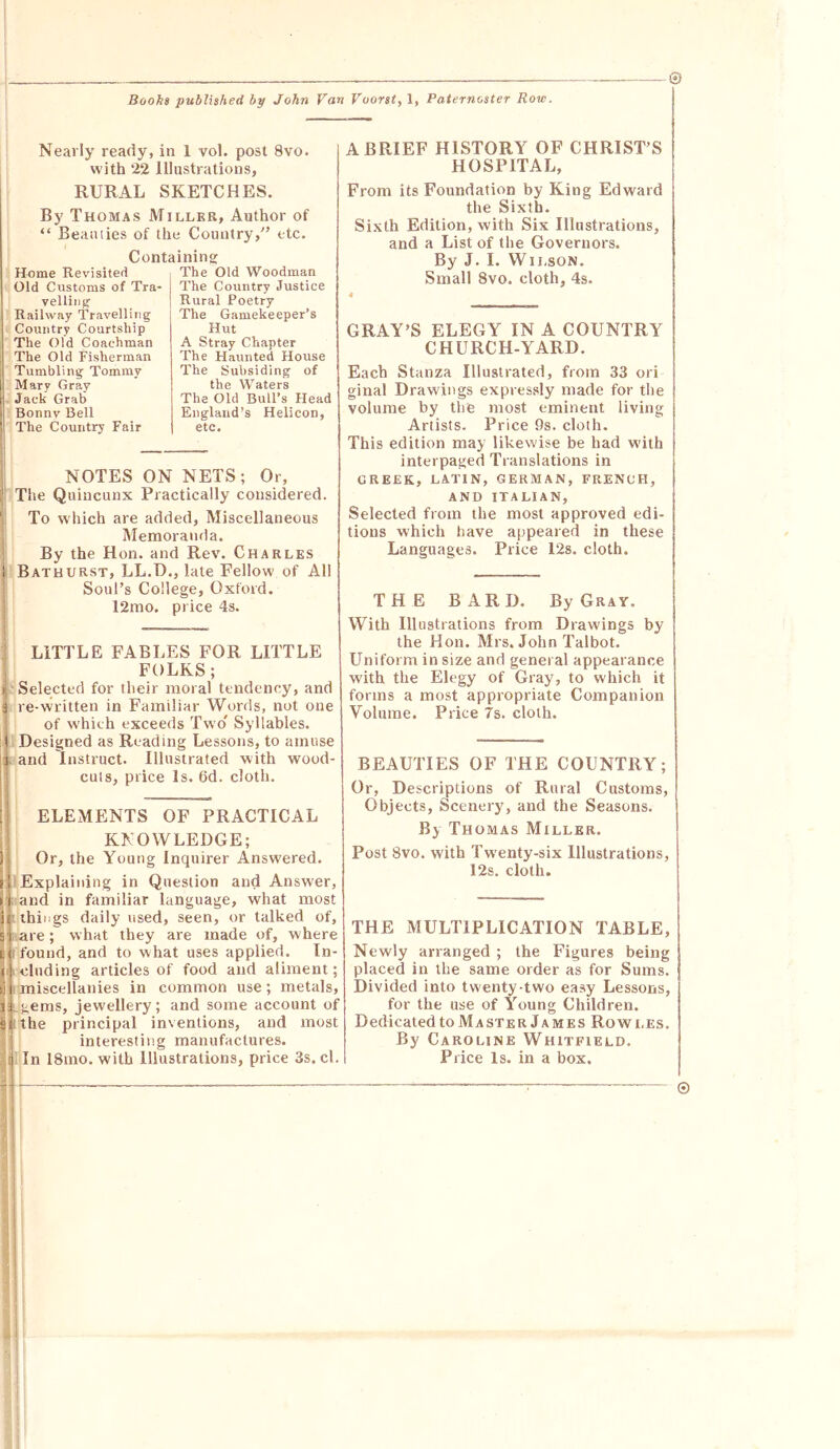 © Nearly ready, in 1 vol. post 8vo. with 22 Illustrations, RURAL SKETCHES. By Thomas Miller, Author of “ Beaaiies of the Countryetc. Containing Home Revisited Old Customs of Tra- velling Railway Travelling Country Courtship The Old Coachman 1 The Old Fisherman Tumbling Tommy Mary Gray Jack Grab Bonnv Bell ! The Country Fair The Old Woodman The Country Justice Rural Poetry The Gamekeeper’s Hut A Stray Chapter The Haunted House The Subsiding of the Waters The Old Bull’s Head England’s Helicon, etc. NOTES ON NETS; Or, t The Quincunx Practically considered. ' To which are added. Miscellaneous i IMemoranda. By the Hon. and Rev. Charles 1 Bathurst, LL.D., late Fellow of All Soul’s College, Oxford. ! 12mo, price 4s. ■ LITTLE FABLES FOR LITTLE FOLKS; ^'Selected for their moral tendency, and a re-written in Familiar Words, not one ' of which exceeds Two Syllables. ( Designed as Reading Lessons, to amuse 3 and Instruct. Illustrated with wood- r cuts, price Is. 6d. cloth. ELEMENTS OF PRACTICAL KNOWLEDGE; Or, the Young Inquirer Answered. Explaining in Question and Answer, and in familiar language, what most things daily used, seen, or talked of, are; what they are made of, where found, and to what uses applied. In- jlM eluding articles of food and aliment; ! miscellanies in common use; metals, :(icgems, jewellery; and some account of lilthe principal inventions, and most interesting manufactures. 'i ln 18mo. with Illustrations, price 3s. cl. A BRIEF HISTORY OF CHRIST’S HOSPITAL, From its Foundation by King Edward the Sixth. Sixth Edition, with Six Illustrations, and a List of the Governors. By J. I. Wilson. Small 8vo. cloth, 4s. GRAY’S ELEGY IN A COUNTRY CHURCH-YARD. Each Stanza Illustrated, from 33 ori ginal Drawings expressly made for the volume by the most eminent living Artists. Price f)s. cloth. This edition may likewise be had with interpaged Translations in GREEK, LATIN, GERMAN, FRENCH, AND ITALIAN, Selected from the most approved edi- tions which have appeared in these Languages. Price 12s. cloth. THE BARD. By Gray. With Illustrations from Drawings by the Hon. Mrs. John Talbot. Uniform in size and general appearance with the Elegy of Gray, to which it forms a most appropriate Companion Volume. Price 7s. cloth. BEAUTIES OF THE COUNTRY; Or, Descriptions of Rural Customs, Objects, Scenery, and the Seasons. By Thomas Miller. Post 8vo. with Twenty-six Illustrations, 12s. cloth. THE MULTIPLICATION TABLE, Newly arranged ; the Figures being placed in the same order as for Sums. Divided into twenty-two easy Lessons, for the use of Young Children. Dedicated to Master James Rowi.es. By Caroline Whitfield. Price Is. in a box. i ©