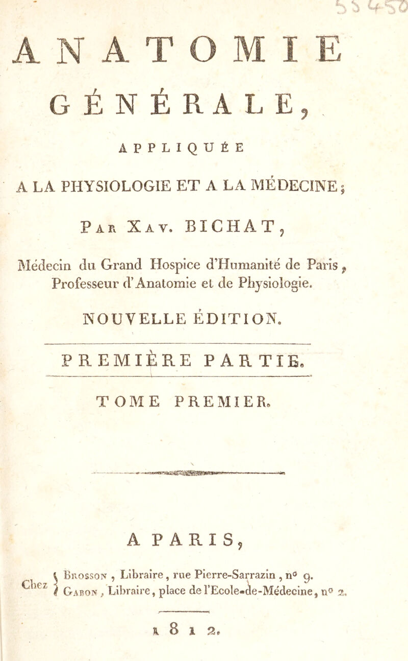 ,5 ANATOMIE GÉNÉRALE, APPLIQUÉE A LA PHYSIOLOGIE ET A LA MÉDECINE; Par Xav. BICHAT, Médecin du Grand Hospice d’Hnmanité de Paris ^ Professeur d’Anatomie et de Physiologie. NOUVELLE ÉDITION. PREMIÈRE PARTIE, TOME PREMIER, A PARIS, i Bll ossoN , Libraire, rue Pierre-Sarrazin , n® f Gabon ^ Libraire, place del’Ecole-àe-Médecine^ 2, H 8 1 2f