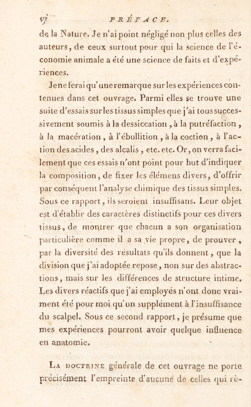 vj PRÉFACE. de la Nature. Je iVai point négligé non plus celles des auteurs, de ceux surtout pour qui la science de i’é- conornie animale a été une science de faits et d’expé- riences. » Jene ferai qu’ une remarque sur les expériences con- tenues dans cet ouvrage. Parmi elles se trouve une suite d’essaissurles tissus simples que j^ai toussucces- sivement soumis à la dessiccation ,à la putréfaction ^ à la macération , à l’ébullition , à la coction , à l’ac- tion des acides , des alcalis , etc. etc. Or, on verra faci- lement que ces essais rdont point pour but d’indiquer la composition, de fixer les élémens divers, d’offrir par conséquent l’analyse cliirnique des tissus simples. Sous ce rapport, iisseroient insuffisans. Leur objet est d’établir des caractères distinctifs pour ces divers tissus, de montrer que chacun a son organisation particulière comme il a sa vie propre, de prouver , par la diversité des résultats qu’ils donnent, que la division que j’ai adoptée repose, non sur des abstrac- tions, mais sur les différences de structure intime. Les divers réactifs que j’ai employés n’ont donc vrai- ment été pour moi qu’un supplément à l’insuffisaoce du scalpel. Sous ce second rapport, je présume que mes expériences pourront avoir quelque influence en anatomie. La DOCTRINE générale de cet ouvrage ne porte préciséoieut l’empreiote d’aucune de celles qui rè-