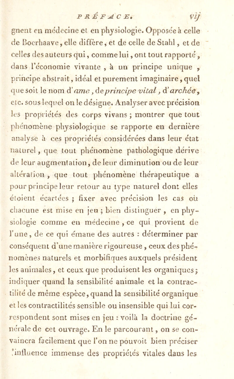 PRÉFACE. Vij gnent en mëdecirie et en physiologie. Opposée à celle de Boerhaave, elle diffère, et de celle de Stahl, et de celles des auteurs qui, comme lui, ont tout rapporte ^ dans i’ëconomie vivante , k un principe unique , principe abstrait, idéal et purement imaginaire, quel que soit le nom à' ame, de principe vital, à' archée^ etc. sous lequel on le désigne. Analyser avec précision les propriétés des corps vivans ; montrer que tout phénomène physiologique se rapporte en dernière analyse à ces propriétés considérées dans leur état naturel ^ que tout phénomène pathologique dérive de leur augmentation, de leur diminution ou de leur altération , que tout phénomène thérapeutique a pour principe leur retour au type naturel dont elles étoient écartées ; fixer avec précision les cas où cliacune est mise en jeu ; bien distinguer , en phy- siologie comme en médecine ^ ce qui provient de Tune, de ce qui émane des autres : déterminer par conséquent d’une manière rigoureuse ^ ceux des phé- nomènes naturels et morbifiques auxquels président les animales, et ceux que produisent les organiques; indiquer quand la sensibilité animale et la contrac- tilité de même espèce, quand la sensibilité organique et les coiitractilités sensible ou insensible qui lui cor- respondent sont mises en jeu : voilà la doctrine gé- nérale de cet ouvrage. En le parcourant, on se con- vaincra facilement que l’on ne pouvoit bien préciser Ünfluence immense des propriétés vitales dans les