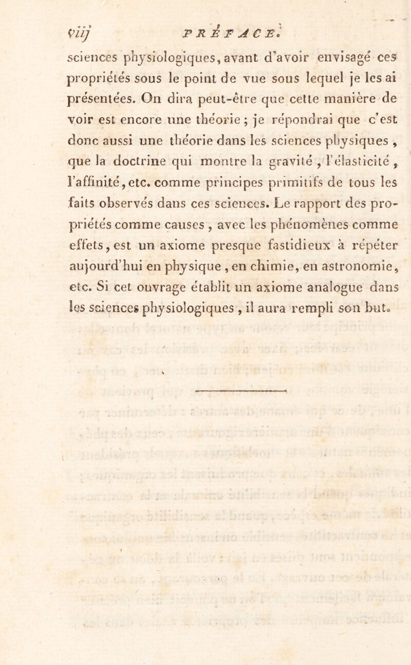 VÜ] PRÊT AC El sciences physiologiques, avant d’avoir envisage ces propriétés sous le point de vue sous lequel je lésai présentées. On dira peut-être que celte manière de voir est encore une théorie; je répondrai que c’est donc aussi une théorie dans les sciences physiques , que la doctrine qui montre la gravité , l’élasticité , î’affinité,etc. comme principes primitifs de tous les faits observés dans ces sciences. Le rapport des pro- priétés comme causes , avec les phénomènes comme effets, est un axiome presque fastidieux à répéter aujourd’hui en physique , en chimie, en astronomie, etc. Si cet ouvrage établit un axiome analogue dans les sciences physiologiques , il aura rempli son but»