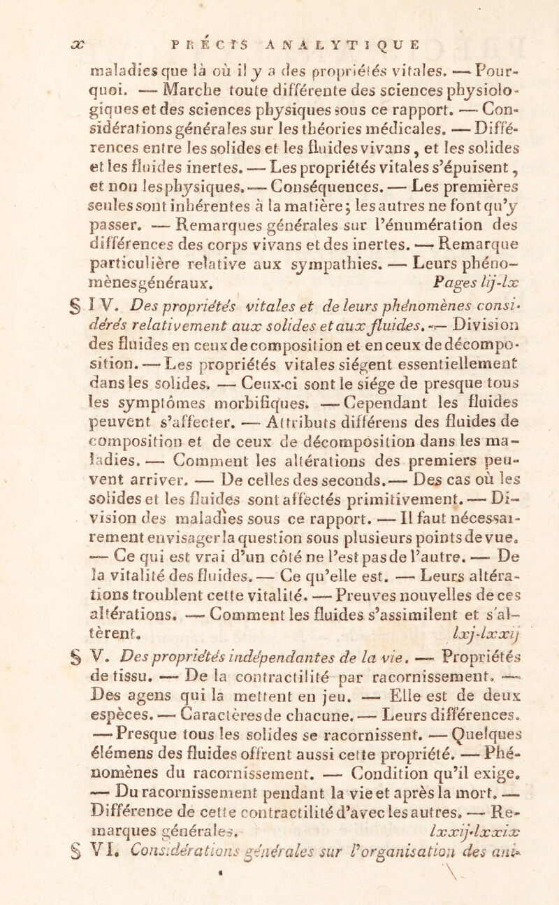 maladies qoe là où i! y a des propriéfés vitales. —Pour» quoi. — Marche toute différente des sciences physiolo- giques et des sciences physiques sous ce rapport. — Con- sidérations générales sur les théories médicales. — Diffé- rences entre les solides et les fluides vivans, et les solides et les fluides inertes. — Les propriétés vitales s’épuisent, et non les physiques. — Conséquences. — Les premières seules sont inhérentes à la matière j les autres ne font qu’y passer. —- Remarques générales sur l’énumération des différences des corps vivans et des inertes. —• Remarque particulière relative aux sympathies. — Leurs phéno- mènesgéiiéraux. Pages lij-lx § 1 V. Des propriétés vitales et de leurs phénomènes consi- dérés relativement aux solides et aux fluides, ~r— Division des fluides en ceux décomposition et en ceux de décompo- sition.— Les propriétés vitales siègent essentiellement dans les solides. Ceux-ci sont le siège de presque tous les symptômes morbifiques. —Cependant les fluides peuvent s’affecter. «— Attributs différens des fluides de composition et de ceux de décomposition dans les ma- ladies. —- Comment les altérations des premiers peu- vent arriver. — De celles des seconds.— Des cas où les solides et les fluides sont affectés primitivement. — Di- vision des maladies sous ce rapport. — Il faut nécessai- rement envisager la question sous plusieurs points de vue, — Ce qui est vrai d’un côté ne l’est pas de l’autre. — De la vitalité des fluides. — Ce qu’elle est, —• Leurs altéra- tions troublent cette vitalité. — Preuves nouvelles de ces altérations. — Comment les fluides s’assimilent et s'al- tèrent. Ixjdxxij § V. Des propriétés indépendantes de la vie. — Pïopviétés de tissu, —- De la contractilité par racornissement, — Des agens qui la mettent en jeu. — Elle est de deux espèces. ^— Garaclèresde chacune.— Leurs différences, -—-Presque tous les solides se racornissent. —Quelques éîémens des fluides offrent aussi cette propriété, — Phé- nomènes du racornissement. — Condition qu’il exige, — Du racornissement pendant la vie et après la mort. — Différence de cette contractilité d’avec les autres, — Re- marques générales. Ixxijdxxix § VL Considérations générales sur P organisation des ani^