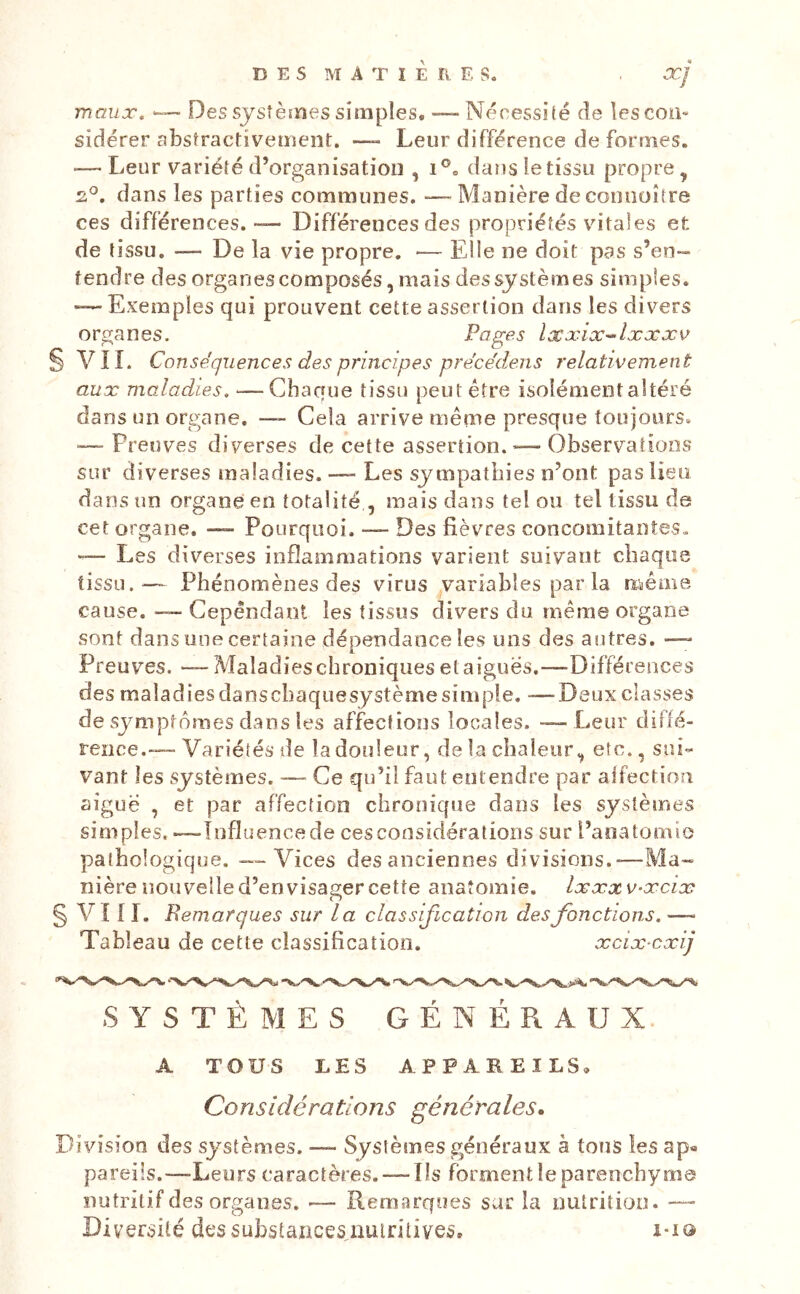 maux. Des systèmes simples. — Nécessité de les con- sidérer abstractivement. —- Leur différence de formes. — Leur variété d’organisation ,1®. dans te tissu propre, 2^. dans les parties communes. -—Manière de cooiioître ces différences. — Différences des propriétés vitales et de tissu. — De la vie propre. ■— Elle ne doit pas s’en- tendre des organes composés, mais des systèmes simples. -—Exemples qui prouvent cette assertion dans les divers organes. Pages læxix-^lxxxv VIL Conséquences des principes précédens relativement aux maladies. —Chaque tissu peut être isolément altéré dans un organe. — Cela arrive même presque toujours. — Preuves diverses de cette assertion. — Observations sur diverses maladies. —- Les sympathies n’ont pas lieu dans un organe en totalité , mais dans tel ou tel tissu de cet organe. — Pourquoi. — Des fièvres concomitaoîes. — Les diverses inflammations varient suivant chaque tissu. — Phénomènes des virus variables par la même cause. — Cependant les tissus divers du même organe sont dans une certaine dépendance les uns des autres. — Preuves. — Maladies chroniques et aigues.—-Différences des maladies dans chaque système simple. —Deux classes de symptômes dans les affections locales. — Leur difié- rence.—Variétés de la douleur, de la chaleur, etc., sui- vant les systèmes. — Ce qu’il faut entendre par aifectioîi aiguë , et par affection chronique dans les systèmes simples. —înfluencede cesconsidératioris sur l’aoatomic pathologique. — Vices des anciennes divisions.—Ma- nière nouvelle d’envisager cette anatomie. Ixxxv-xcix Vî 11. Bemarques sur la classification des fonctions. —■ Tableau de cette classification. xcix cxij S Y S T È M E S GÉNÉRAUX. A TOUS LES APPAREILS, Considérations générales. Division des systèmes. — Systèmes généraux à tons les ap« pareils.—-Leurs caractères. — Ils forment le parenchyma nutritif des organes. -— Remarques sur la nutrition. — Diversité dessuhstaiicesqiuintives, i-i®