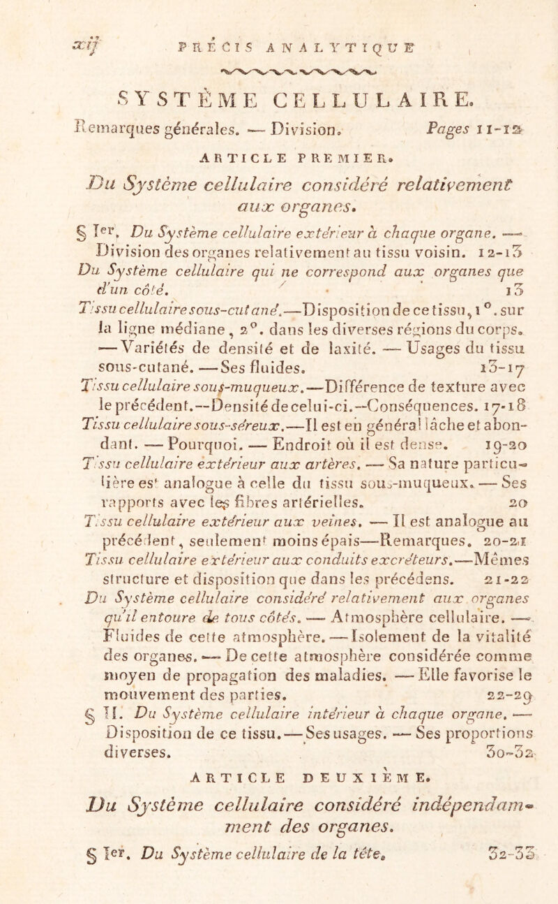 « tf a::n: if- P R E C I s A N A L Y T î Q U E ■SYSTÈME CELLULAIRE. Remarques générales. ‘—Division. Vages ARTICLE premier* Du Système cellulaire considéré relativement I auoc organes* Dî*. Du Système cellulaire extérieur a chaque organe. •—> Division des or£i;aiies relativemenr au tissu voisin. 12-15 Du Système cellulaire qui ne correspond aux organes que d’un côté. ' ' T. s su cellulaire sous-cutané.—Disposition de cetîssu^ î sur la ligne médiane ,2®. dans les diverses régions du corps® — Variétés de densité et de laxité. —Usages du tissu soiiS'Cutané. —Ses fluides. iS-iy Tissu cellulaire sous-muqueuæ.—Différence de texture avec le précédent.—Densité de celui-ci.—Conséquences. 17-18 Tissu cellulaire sous-séreux,—Il est eii général lâche et abon- dant. — Pourquoi. ■— Endroit où il est dense. 19-20 T SSII cellulaire extérieur aux artères. — Sa nature particu-» hère est analogue à celle du tissu sou^^-inuqueux. — Ses rapports avec le^ fibres artérielles. 20 TV ssu cellulaire extérieur aux veines. — Il est analogue au O précédent^ seulement moins épais—-Remarques. 20-2J. Tissu cellulaire extérieur aux conduits excréteurs.-—Méme.s structure et disposition que dans les précédens. 21-23 Du Système cellulaire considéré relativement aux organes qu il entoure de. tous cotés. — Atmosphère cellulaire. —^ Fluides de cette atmosphère.—Isolement de la vitalité des organes. — De cette atmosphère considérée comme moyen de propagation des maladies. —Elle favorise le mouvement des parties. 22-29^ g If. Du Système cellulaire intérieur a chaque organe, —• Disposition de ce tissu. — Ses usages. — Ses proportions diverses. So-Ss ARTICLE deuxieme. Du Système cellulaire considéré indépendam^ ment des organes. g 1er. Du Système cellulaire de la têtes 32-33