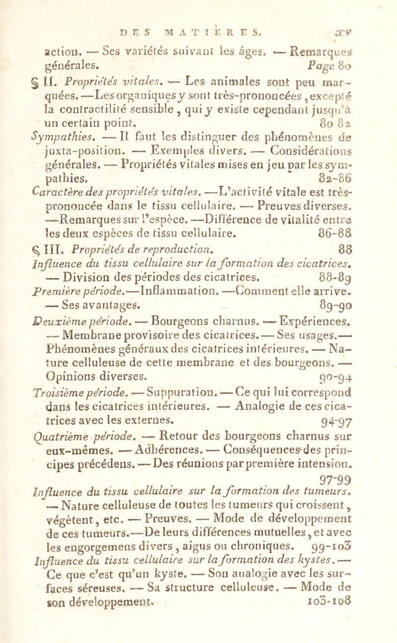 action-. — Ses variétés suivant les âges. — Remarques générales. Page § II. Propriétés vitales, — Les animales sont peu mar- quées.—Les organiques J sont très-prononcées , excepté îa contractilité sensible , qui j existe cependant josqî/à un certain point. 8o 8a Sympathies, — Il finit les distinguer des phénomènes de juxta-position. — Exemples divers. — Considérations générales. — Propriétés vitales mises en jeu par les sym- pathies. 82-86 Caractère des propriétés vitales, —L’activité vitale est très- prononcée dans le tissu cellulaire. —- Preuves diverses» •—Remarques sur l’espèce. -—Différence de vitalité entra les deux espèces de tissu cellulaire. 86-88 ^ lïL Propriétés de reproduction, 88 Influence du tissu cellulaire sur la formation des cicatrices^ — Division des périodes des cicatrices. 88-89 Première per/ode.—Inflammation. —Comment elle arrive. — Ses avantages. ^9”90 Deuxième période, — Bourgeons charnus. — Expériences. — Membrane provisoire des cicatrices, —Ses usages.— Phénomènes généraux des cicatrices intérieures. — Na- ture celluleuse de cette membrane et des bourgeons. -— Opinions diverses. 9^~94 Troisième période, — Suppuration. — Ce qui lui correspond dans les cicatrices intérieures. — Analogie de ces cica- trices avec les externes. 94“97 Quatrième période, — Retour des bourgeons charnus sur eux-mémes. — Adhérences. — Conséquences-des prin- cipes précédens. — Des réunions par première intension. 97-99 Influence du tissu cellulaire sur la formation des tumeurs, — Nature celluleuse de toutes les tumeurs qui croissent, végètent, etc. — Preuves. — Mode de développement de ces tumeurs.—De leurs différences mutuelles, et avec les engorgemens divers , aigus ou chroniques. pq-ioS influence du tissu cellulaire sur la formation des kystes,-^ Ce que c’est qu’un kyste. — Son analogie avec les sur- faces séreuses. — Sa structure celluleuse. — Mode de son développement. io3-io8