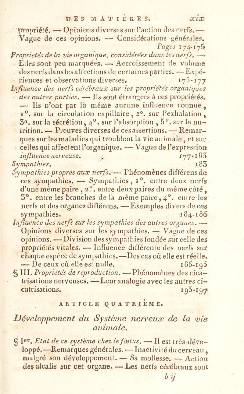 pro^n'îéfé. ►— Opinions diverses sur l’act ion des nerfs. —» Vague de ces opinions. — Considécations générales. Pages 174-175 Propriétés de la vie organique, considérées dans les nerfs, —• Elles sont peu marquées. Accroissement de volume des nerfs dans les affections de certaines parties. —Expé- riences et observations diverses. 175*177 Influence des nerfs cérébraux sur les propriétés organiques des autres parties. — Ils sont étrangers à ces propriétés. — Ils n’ont par là meme aucune influence connue, ï®. sur la circulation capillaire, 2®. sur l’exhalation, 30. sur la sécrétion, 4®. sur l’absorption ,5^. sur la nu- trition. — Preuves diverses de ces assertions. — Remar- ques sur les maladies qui troublent la vie animale, et sur celles qui affectentl’organique. — Vague de l’expression influence nerveuse, ï77«i83 Sympathies, 183 Sympathies propres aux nerfs, — Phénomènes différons de ces sjmpathies. <— Sympathies, entre deux nerfs d’une meme paire , 2?. entre deux paires du même côté, 3*^. entre les branches de la même paire, 4^* entre les nerfs et des organes diflérens. —Exeinples divers de ces sympathies. 184*186 Influence des nerfs sur les sympathies des autres organes. —- Opinions diverses sur les sympathies. — Vague de ces opinions. — Division des sympathies fondée sur celle des propriétés vitales® — Influence différente des nerfs sur chaque espèce de sympathies.—Des cas où elle est réelle. '—De ceux où elle est nulle. 186*195 § III. Propriétés de reproduction, —Phénomènes des cica- trisations nerveuses. >— Leur analogie avec les autres ci- catrisations. 195-197 ARTICLE QUATRIEME. Développement du Système nerveux de la vie animale, § 1er, Etat de ce système chez le fœtus, — Il est très-déve- loppé.—Remarques générales. — Inactivité du cerveau , malgré son développement. — Sa mollesse. — Action des alcalis sur cet organe. -— Les nerfs cérébraux sont bij